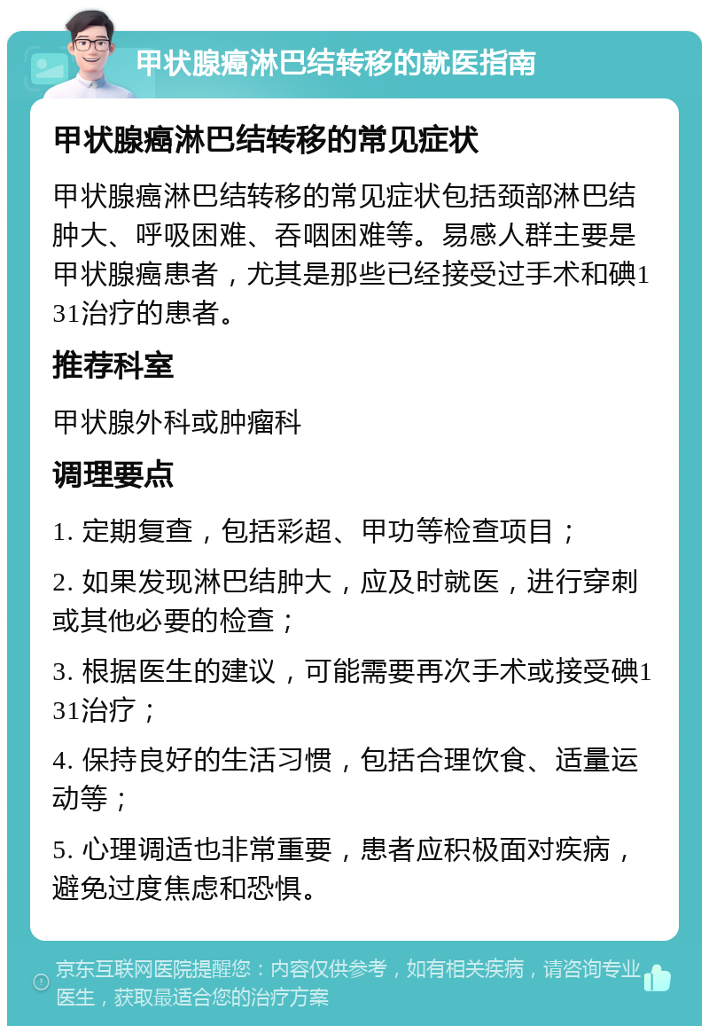 甲状腺癌淋巴结转移的就医指南 甲状腺癌淋巴结转移的常见症状 甲状腺癌淋巴结转移的常见症状包括颈部淋巴结肿大、呼吸困难、吞咽困难等。易感人群主要是甲状腺癌患者，尤其是那些已经接受过手术和碘131治疗的患者。 推荐科室 甲状腺外科或肿瘤科 调理要点 1. 定期复查，包括彩超、甲功等检查项目； 2. 如果发现淋巴结肿大，应及时就医，进行穿刺或其他必要的检查； 3. 根据医生的建议，可能需要再次手术或接受碘131治疗； 4. 保持良好的生活习惯，包括合理饮食、适量运动等； 5. 心理调适也非常重要，患者应积极面对疾病，避免过度焦虑和恐惧。