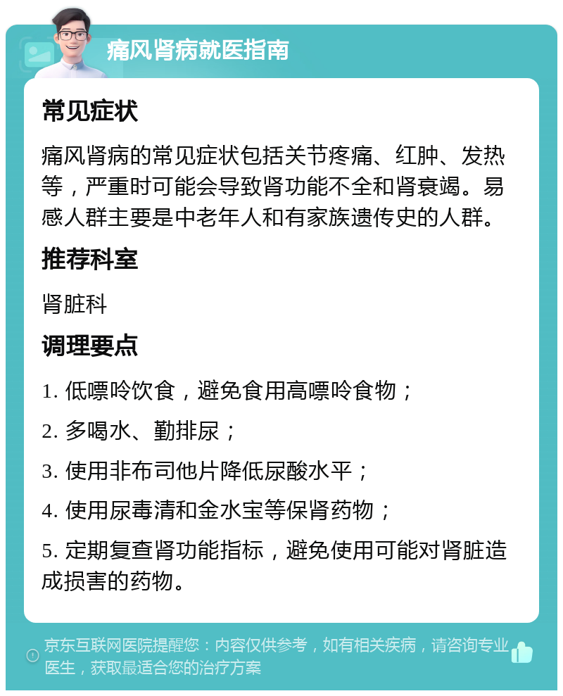 痛风肾病就医指南 常见症状 痛风肾病的常见症状包括关节疼痛、红肿、发热等，严重时可能会导致肾功能不全和肾衰竭。易感人群主要是中老年人和有家族遗传史的人群。 推荐科室 肾脏科 调理要点 1. 低嘌呤饮食，避免食用高嘌呤食物； 2. 多喝水、勤排尿； 3. 使用非布司他片降低尿酸水平； 4. 使用尿毒清和金水宝等保肾药物； 5. 定期复查肾功能指标，避免使用可能对肾脏造成损害的药物。