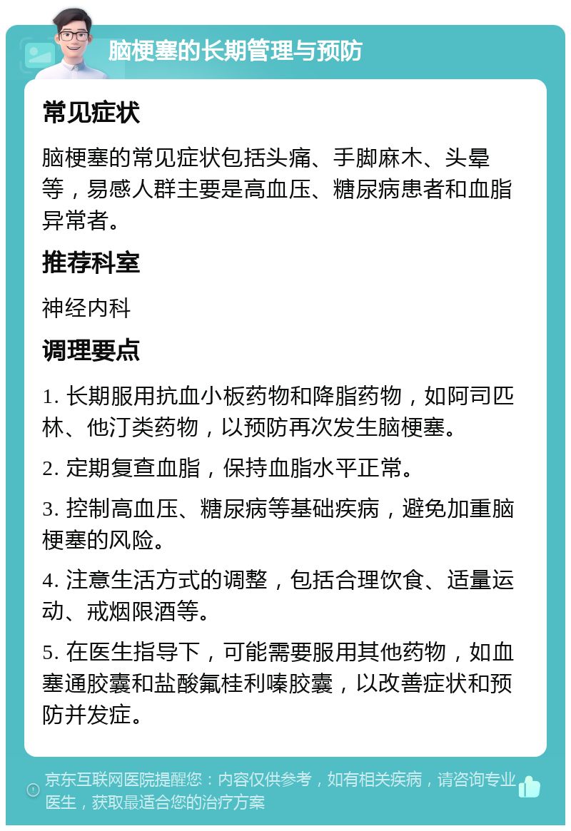 脑梗塞的长期管理与预防 常见症状 脑梗塞的常见症状包括头痛、手脚麻木、头晕等，易感人群主要是高血压、糖尿病患者和血脂异常者。 推荐科室 神经内科 调理要点 1. 长期服用抗血小板药物和降脂药物，如阿司匹林、他汀类药物，以预防再次发生脑梗塞。 2. 定期复查血脂，保持血脂水平正常。 3. 控制高血压、糖尿病等基础疾病，避免加重脑梗塞的风险。 4. 注意生活方式的调整，包括合理饮食、适量运动、戒烟限酒等。 5. 在医生指导下，可能需要服用其他药物，如血塞通胶囊和盐酸氟桂利嗪胶囊，以改善症状和预防并发症。