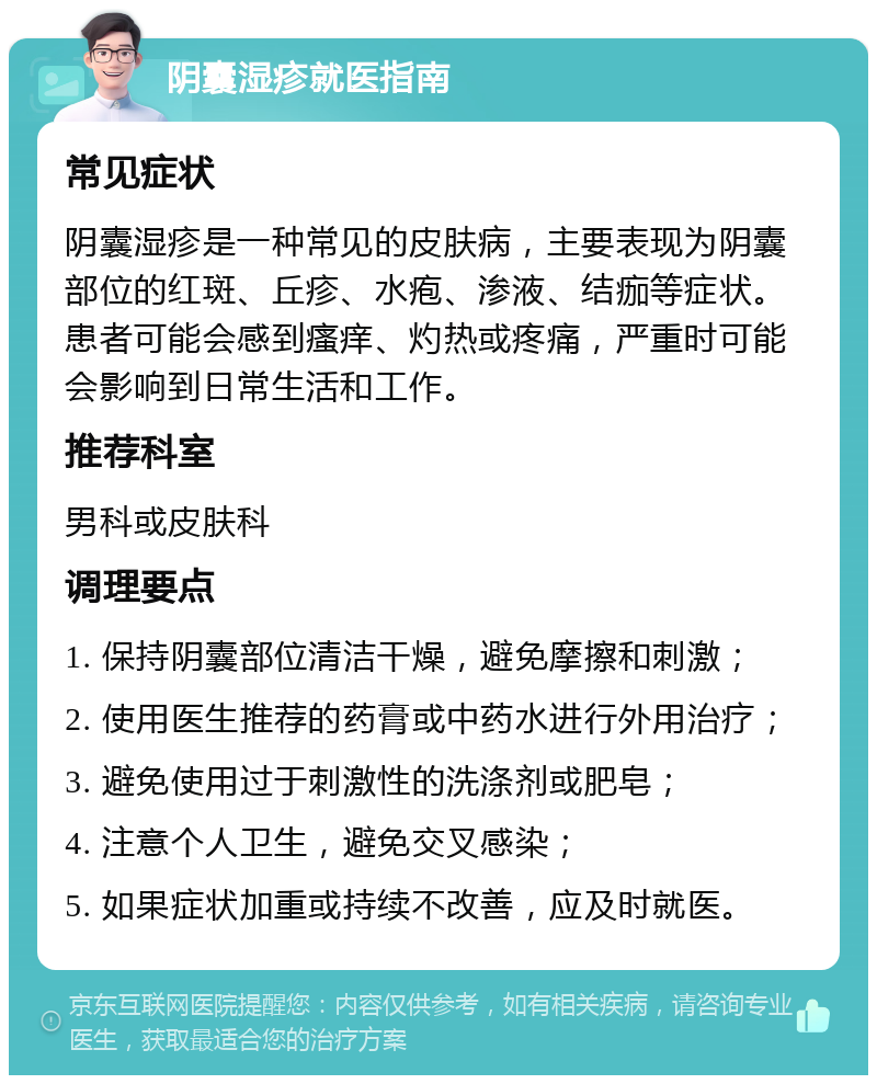 阴囊湿疹就医指南 常见症状 阴囊湿疹是一种常见的皮肤病，主要表现为阴囊部位的红斑、丘疹、水疱、渗液、结痂等症状。患者可能会感到瘙痒、灼热或疼痛，严重时可能会影响到日常生活和工作。 推荐科室 男科或皮肤科 调理要点 1. 保持阴囊部位清洁干燥，避免摩擦和刺激； 2. 使用医生推荐的药膏或中药水进行外用治疗； 3. 避免使用过于刺激性的洗涤剂或肥皂； 4. 注意个人卫生，避免交叉感染； 5. 如果症状加重或持续不改善，应及时就医。