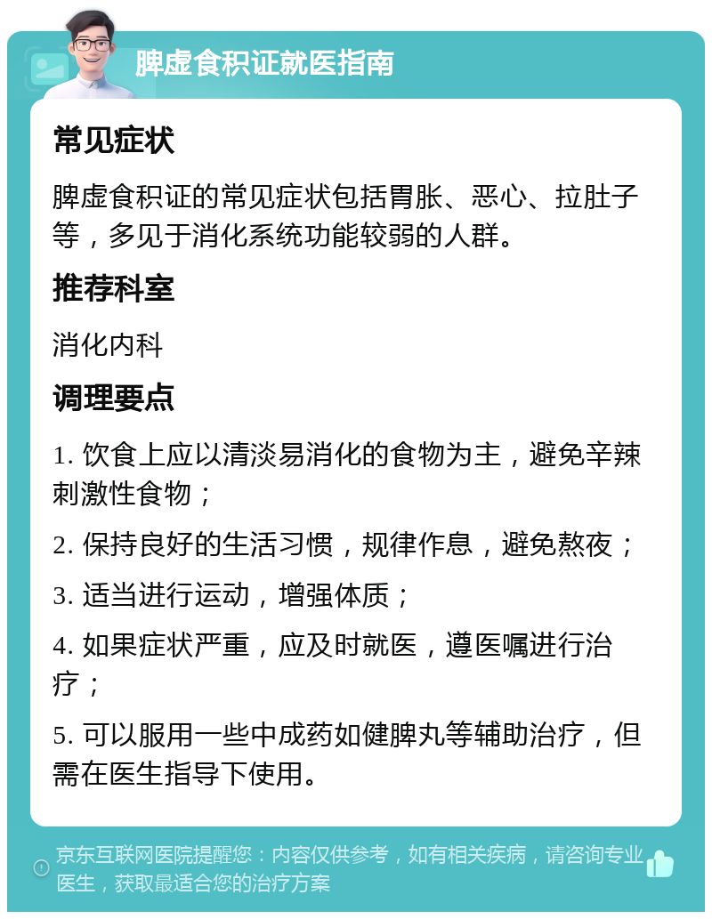 脾虚食积证就医指南 常见症状 脾虚食积证的常见症状包括胃胀、恶心、拉肚子等，多见于消化系统功能较弱的人群。 推荐科室 消化内科 调理要点 1. 饮食上应以清淡易消化的食物为主，避免辛辣刺激性食物； 2. 保持良好的生活习惯，规律作息，避免熬夜； 3. 适当进行运动，增强体质； 4. 如果症状严重，应及时就医，遵医嘱进行治疗； 5. 可以服用一些中成药如健脾丸等辅助治疗，但需在医生指导下使用。