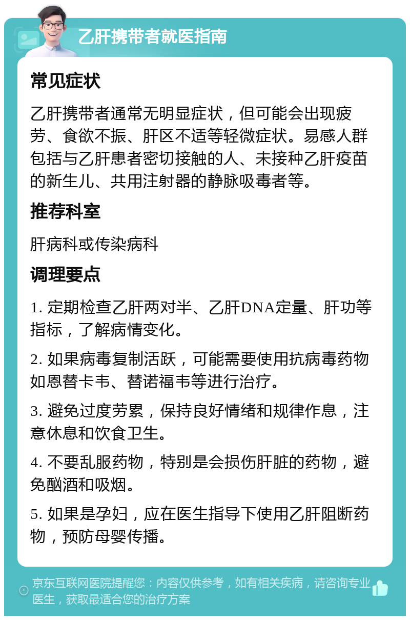 乙肝携带者就医指南 常见症状 乙肝携带者通常无明显症状，但可能会出现疲劳、食欲不振、肝区不适等轻微症状。易感人群包括与乙肝患者密切接触的人、未接种乙肝疫苗的新生儿、共用注射器的静脉吸毒者等。 推荐科室 肝病科或传染病科 调理要点 1. 定期检查乙肝两对半、乙肝DNA定量、肝功等指标，了解病情变化。 2. 如果病毒复制活跃，可能需要使用抗病毒药物如恩替卡韦、替诺福韦等进行治疗。 3. 避免过度劳累，保持良好情绪和规律作息，注意休息和饮食卫生。 4. 不要乱服药物，特别是会损伤肝脏的药物，避免酗酒和吸烟。 5. 如果是孕妇，应在医生指导下使用乙肝阻断药物，预防母婴传播。