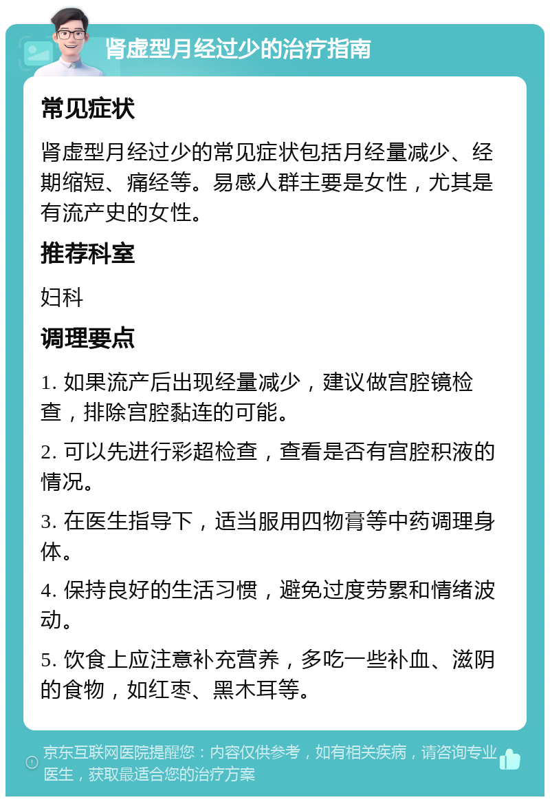 肾虚型月经过少的治疗指南 常见症状 肾虚型月经过少的常见症状包括月经量减少、经期缩短、痛经等。易感人群主要是女性，尤其是有流产史的女性。 推荐科室 妇科 调理要点 1. 如果流产后出现经量减少，建议做宫腔镜检查，排除宫腔黏连的可能。 2. 可以先进行彩超检查，查看是否有宫腔积液的情况。 3. 在医生指导下，适当服用四物膏等中药调理身体。 4. 保持良好的生活习惯，避免过度劳累和情绪波动。 5. 饮食上应注意补充营养，多吃一些补血、滋阴的食物，如红枣、黑木耳等。