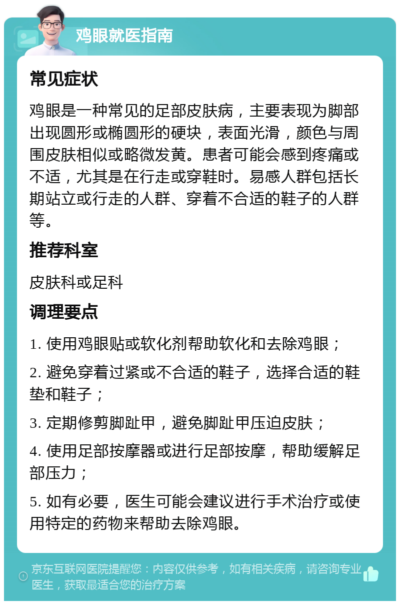 鸡眼就医指南 常见症状 鸡眼是一种常见的足部皮肤病，主要表现为脚部出现圆形或椭圆形的硬块，表面光滑，颜色与周围皮肤相似或略微发黄。患者可能会感到疼痛或不适，尤其是在行走或穿鞋时。易感人群包括长期站立或行走的人群、穿着不合适的鞋子的人群等。 推荐科室 皮肤科或足科 调理要点 1. 使用鸡眼贴或软化剂帮助软化和去除鸡眼； 2. 避免穿着过紧或不合适的鞋子，选择合适的鞋垫和鞋子； 3. 定期修剪脚趾甲，避免脚趾甲压迫皮肤； 4. 使用足部按摩器或进行足部按摩，帮助缓解足部压力； 5. 如有必要，医生可能会建议进行手术治疗或使用特定的药物来帮助去除鸡眼。