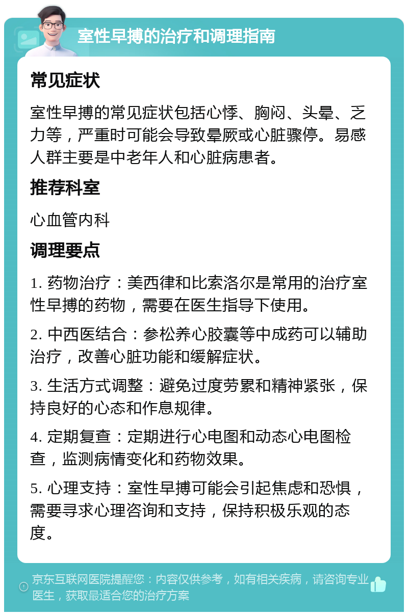 室性早搏的治疗和调理指南 常见症状 室性早搏的常见症状包括心悸、胸闷、头晕、乏力等，严重时可能会导致晕厥或心脏骤停。易感人群主要是中老年人和心脏病患者。 推荐科室 心血管内科 调理要点 1. 药物治疗：美西律和比索洛尔是常用的治疗室性早搏的药物，需要在医生指导下使用。 2. 中西医结合：参松养心胶囊等中成药可以辅助治疗，改善心脏功能和缓解症状。 3. 生活方式调整：避免过度劳累和精神紧张，保持良好的心态和作息规律。 4. 定期复查：定期进行心电图和动态心电图检查，监测病情变化和药物效果。 5. 心理支持：室性早搏可能会引起焦虑和恐惧，需要寻求心理咨询和支持，保持积极乐观的态度。