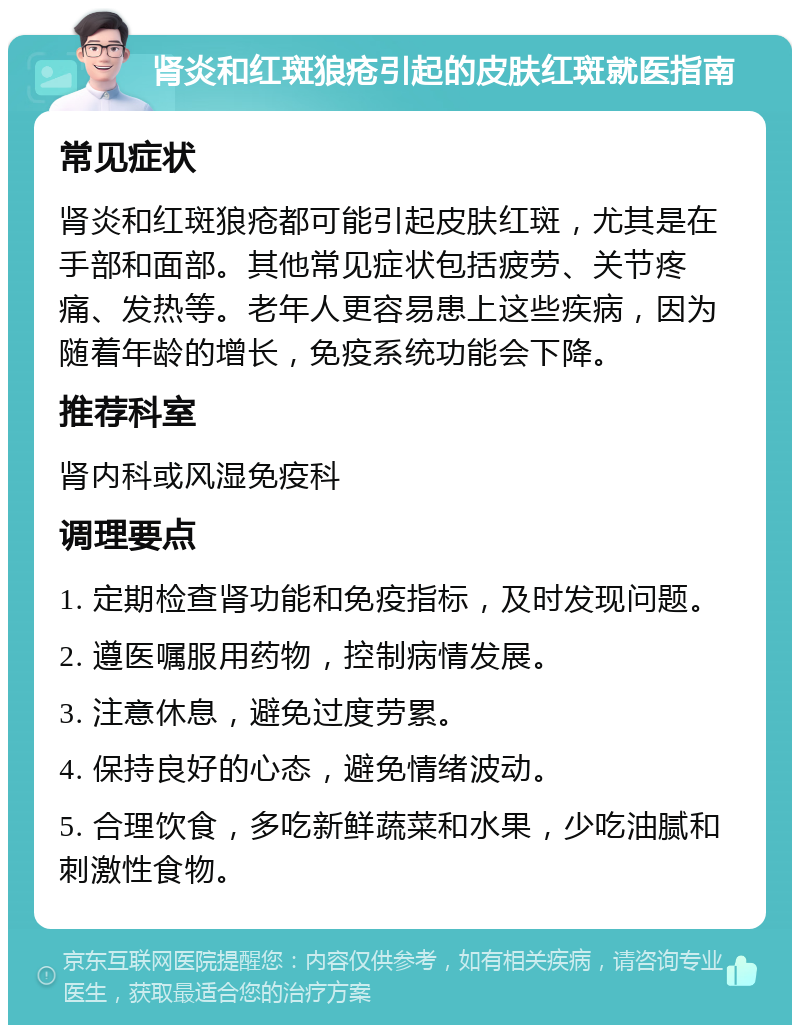 肾炎和红斑狼疮引起的皮肤红斑就医指南 常见症状 肾炎和红斑狼疮都可能引起皮肤红斑，尤其是在手部和面部。其他常见症状包括疲劳、关节疼痛、发热等。老年人更容易患上这些疾病，因为随着年龄的增长，免疫系统功能会下降。 推荐科室 肾内科或风湿免疫科 调理要点 1. 定期检查肾功能和免疫指标，及时发现问题。 2. 遵医嘱服用药物，控制病情发展。 3. 注意休息，避免过度劳累。 4. 保持良好的心态，避免情绪波动。 5. 合理饮食，多吃新鲜蔬菜和水果，少吃油腻和刺激性食物。