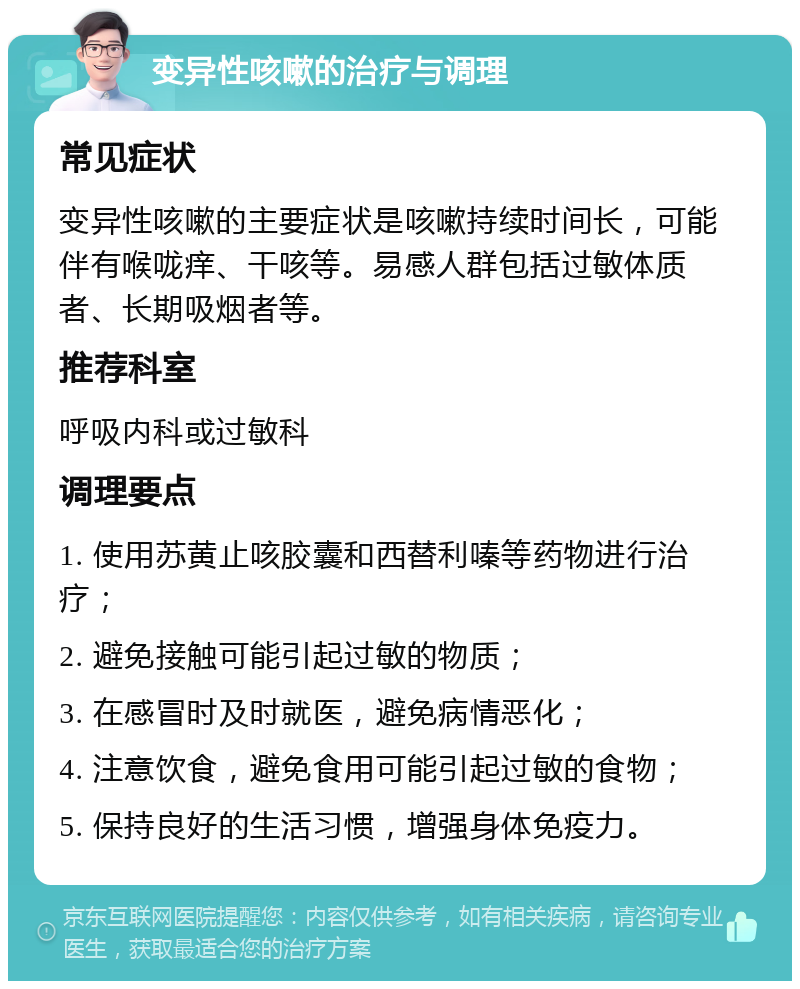 变异性咳嗽的治疗与调理 常见症状 变异性咳嗽的主要症状是咳嗽持续时间长，可能伴有喉咙痒、干咳等。易感人群包括过敏体质者、长期吸烟者等。 推荐科室 呼吸内科或过敏科 调理要点 1. 使用苏黄止咳胶囊和西替利嗪等药物进行治疗； 2. 避免接触可能引起过敏的物质； 3. 在感冒时及时就医，避免病情恶化； 4. 注意饮食，避免食用可能引起过敏的食物； 5. 保持良好的生活习惯，增强身体免疫力。