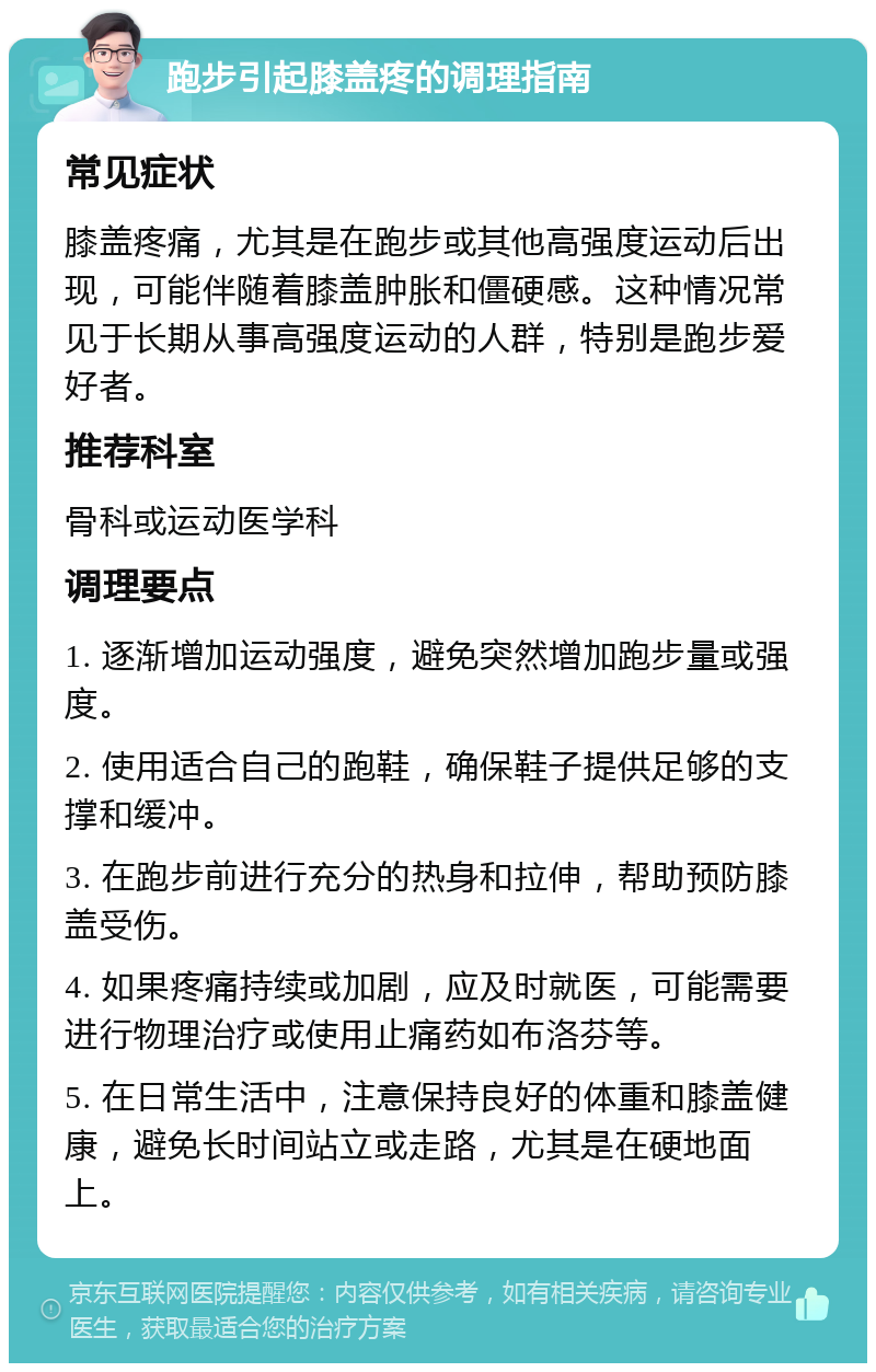 跑步引起膝盖疼的调理指南 常见症状 膝盖疼痛，尤其是在跑步或其他高强度运动后出现，可能伴随着膝盖肿胀和僵硬感。这种情况常见于长期从事高强度运动的人群，特别是跑步爱好者。 推荐科室 骨科或运动医学科 调理要点 1. 逐渐增加运动强度，避免突然增加跑步量或强度。 2. 使用适合自己的跑鞋，确保鞋子提供足够的支撑和缓冲。 3. 在跑步前进行充分的热身和拉伸，帮助预防膝盖受伤。 4. 如果疼痛持续或加剧，应及时就医，可能需要进行物理治疗或使用止痛药如布洛芬等。 5. 在日常生活中，注意保持良好的体重和膝盖健康，避免长时间站立或走路，尤其是在硬地面上。