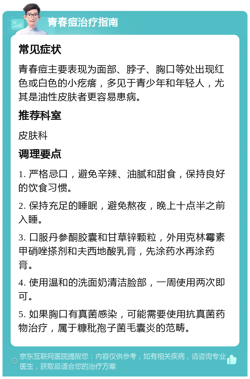 青春痘治疗指南 常见症状 青春痘主要表现为面部、脖子、胸口等处出现红色或白色的小疙瘩，多见于青少年和年轻人，尤其是油性皮肤者更容易患病。 推荐科室 皮肤科 调理要点 1. 严格忌口，避免辛辣、油腻和甜食，保持良好的饮食习惯。 2. 保持充足的睡眠，避免熬夜，晚上十点半之前入睡。 3. 口服丹参酮胶囊和甘草锌颗粒，外用克林霉素甲硝唑搽剂和夫西地酸乳膏，先涂药水再涂药膏。 4. 使用温和的洗面奶清洁脸部，一周使用两次即可。 5. 如果胸口有真菌感染，可能需要使用抗真菌药物治疗，属于糠秕孢子菌毛囊炎的范畴。