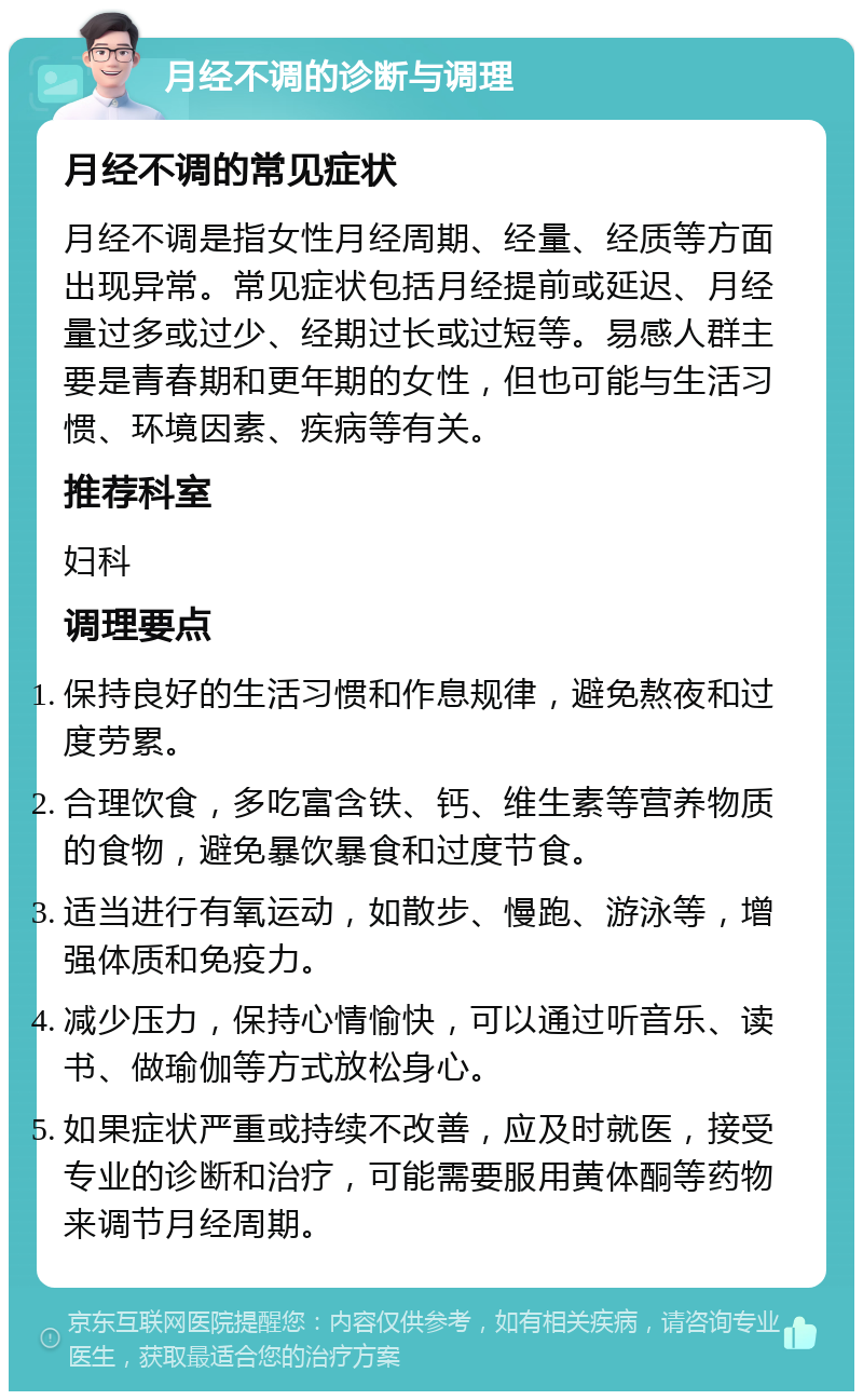 月经不调的诊断与调理 月经不调的常见症状 月经不调是指女性月经周期、经量、经质等方面出现异常。常见症状包括月经提前或延迟、月经量过多或过少、经期过长或过短等。易感人群主要是青春期和更年期的女性，但也可能与生活习惯、环境因素、疾病等有关。 推荐科室 妇科 调理要点 保持良好的生活习惯和作息规律，避免熬夜和过度劳累。 合理饮食，多吃富含铁、钙、维生素等营养物质的食物，避免暴饮暴食和过度节食。 适当进行有氧运动，如散步、慢跑、游泳等，增强体质和免疫力。 减少压力，保持心情愉快，可以通过听音乐、读书、做瑜伽等方式放松身心。 如果症状严重或持续不改善，应及时就医，接受专业的诊断和治疗，可能需要服用黄体酮等药物来调节月经周期。