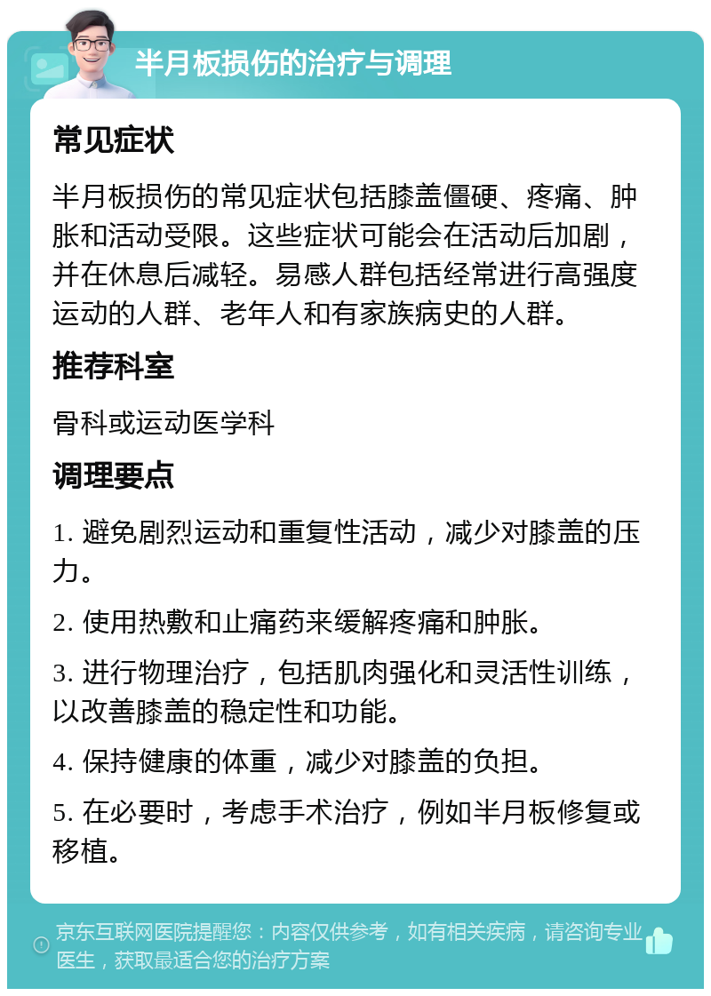 半月板损伤的治疗与调理 常见症状 半月板损伤的常见症状包括膝盖僵硬、疼痛、肿胀和活动受限。这些症状可能会在活动后加剧，并在休息后减轻。易感人群包括经常进行高强度运动的人群、老年人和有家族病史的人群。 推荐科室 骨科或运动医学科 调理要点 1. 避免剧烈运动和重复性活动，减少对膝盖的压力。 2. 使用热敷和止痛药来缓解疼痛和肿胀。 3. 进行物理治疗，包括肌肉强化和灵活性训练，以改善膝盖的稳定性和功能。 4. 保持健康的体重，减少对膝盖的负担。 5. 在必要时，考虑手术治疗，例如半月板修复或移植。