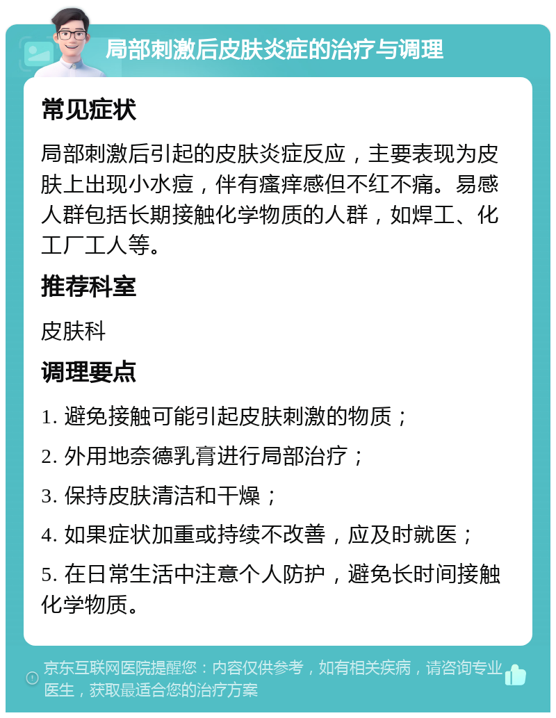 局部刺激后皮肤炎症的治疗与调理 常见症状 局部刺激后引起的皮肤炎症反应，主要表现为皮肤上出现小水痘，伴有瘙痒感但不红不痛。易感人群包括长期接触化学物质的人群，如焊工、化工厂工人等。 推荐科室 皮肤科 调理要点 1. 避免接触可能引起皮肤刺激的物质； 2. 外用地奈德乳膏进行局部治疗； 3. 保持皮肤清洁和干燥； 4. 如果症状加重或持续不改善，应及时就医； 5. 在日常生活中注意个人防护，避免长时间接触化学物质。