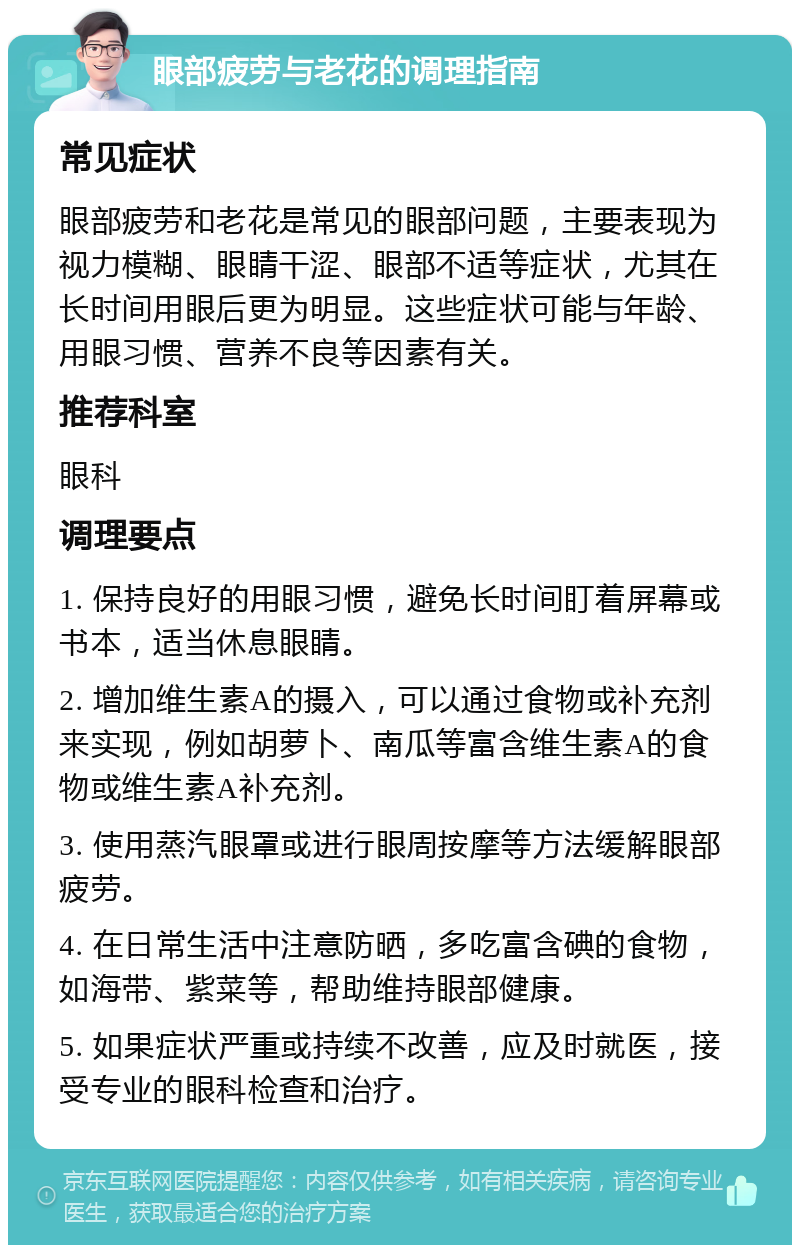 眼部疲劳与老花的调理指南 常见症状 眼部疲劳和老花是常见的眼部问题，主要表现为视力模糊、眼睛干涩、眼部不适等症状，尤其在长时间用眼后更为明显。这些症状可能与年龄、用眼习惯、营养不良等因素有关。 推荐科室 眼科 调理要点 1. 保持良好的用眼习惯，避免长时间盯着屏幕或书本，适当休息眼睛。 2. 增加维生素A的摄入，可以通过食物或补充剂来实现，例如胡萝卜、南瓜等富含维生素A的食物或维生素A补充剂。 3. 使用蒸汽眼罩或进行眼周按摩等方法缓解眼部疲劳。 4. 在日常生活中注意防晒，多吃富含碘的食物，如海带、紫菜等，帮助维持眼部健康。 5. 如果症状严重或持续不改善，应及时就医，接受专业的眼科检查和治疗。