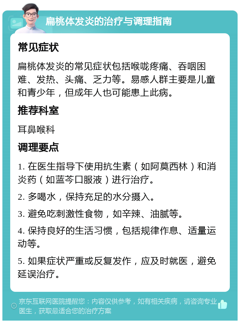 扁桃体发炎的治疗与调理指南 常见症状 扁桃体发炎的常见症状包括喉咙疼痛、吞咽困难、发热、头痛、乏力等。易感人群主要是儿童和青少年，但成年人也可能患上此病。 推荐科室 耳鼻喉科 调理要点 1. 在医生指导下使用抗生素（如阿莫西林）和消炎药（如蓝芩口服液）进行治疗。 2. 多喝水，保持充足的水分摄入。 3. 避免吃刺激性食物，如辛辣、油腻等。 4. 保持良好的生活习惯，包括规律作息、适量运动等。 5. 如果症状严重或反复发作，应及时就医，避免延误治疗。