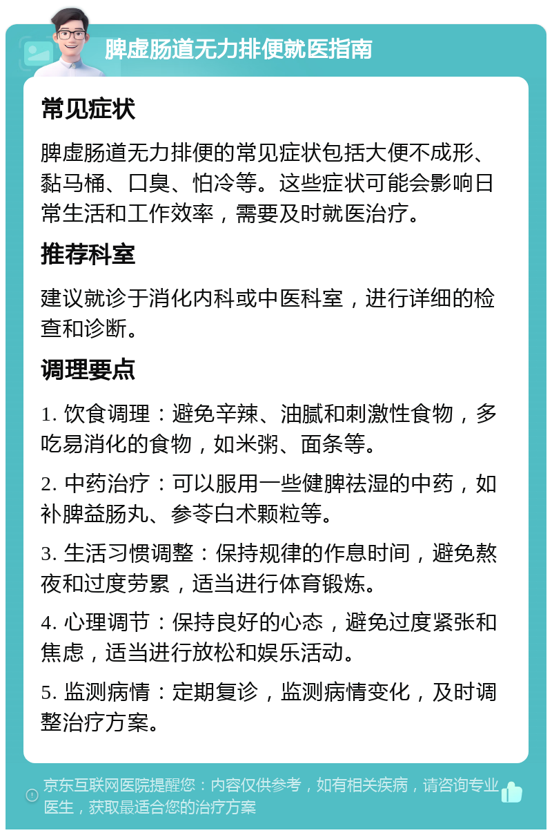 脾虚肠道无力排便就医指南 常见症状 脾虚肠道无力排便的常见症状包括大便不成形、黏马桶、口臭、怕冷等。这些症状可能会影响日常生活和工作效率，需要及时就医治疗。 推荐科室 建议就诊于消化内科或中医科室，进行详细的检查和诊断。 调理要点 1. 饮食调理：避免辛辣、油腻和刺激性食物，多吃易消化的食物，如米粥、面条等。 2. 中药治疗：可以服用一些健脾祛湿的中药，如补脾益肠丸、参苓白术颗粒等。 3. 生活习惯调整：保持规律的作息时间，避免熬夜和过度劳累，适当进行体育锻炼。 4. 心理调节：保持良好的心态，避免过度紧张和焦虑，适当进行放松和娱乐活动。 5. 监测病情：定期复诊，监测病情变化，及时调整治疗方案。