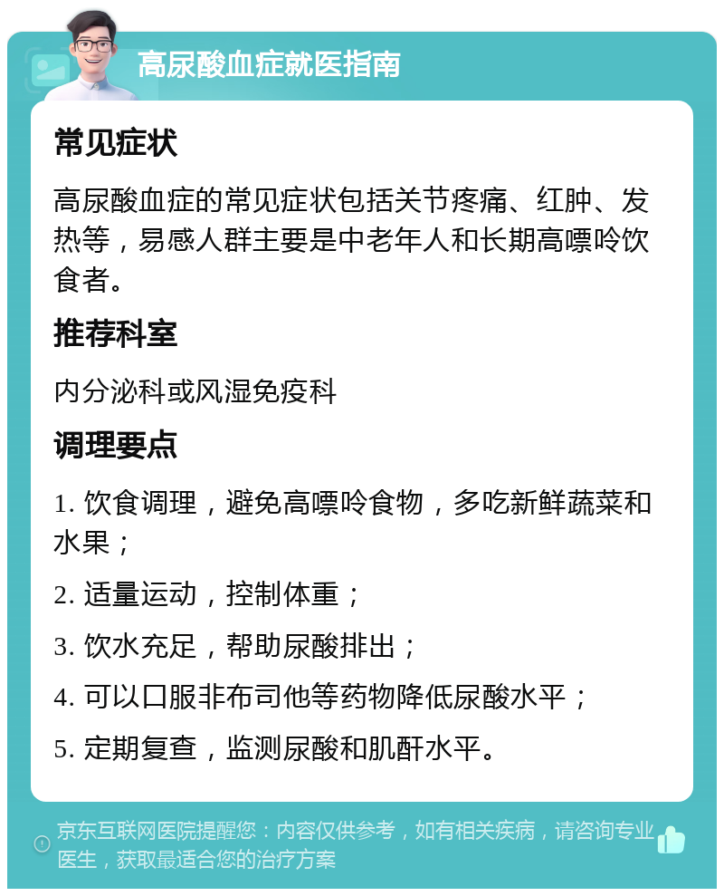 高尿酸血症就医指南 常见症状 高尿酸血症的常见症状包括关节疼痛、红肿、发热等，易感人群主要是中老年人和长期高嘌呤饮食者。 推荐科室 内分泌科或风湿免疫科 调理要点 1. 饮食调理，避免高嘌呤食物，多吃新鲜蔬菜和水果； 2. 适量运动，控制体重； 3. 饮水充足，帮助尿酸排出； 4. 可以口服非布司他等药物降低尿酸水平； 5. 定期复查，监测尿酸和肌酐水平。