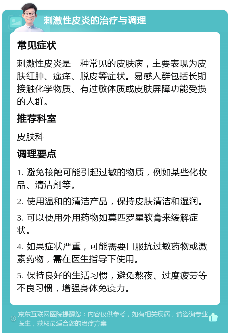 刺激性皮炎的治疗与调理 常见症状 刺激性皮炎是一种常见的皮肤病，主要表现为皮肤红肿、瘙痒、脱皮等症状。易感人群包括长期接触化学物质、有过敏体质或皮肤屏障功能受损的人群。 推荐科室 皮肤科 调理要点 1. 避免接触可能引起过敏的物质，例如某些化妆品、清洁剂等。 2. 使用温和的清洁产品，保持皮肤清洁和湿润。 3. 可以使用外用药物如莫匹罗星软膏来缓解症状。 4. 如果症状严重，可能需要口服抗过敏药物或激素药物，需在医生指导下使用。 5. 保持良好的生活习惯，避免熬夜、过度疲劳等不良习惯，增强身体免疫力。