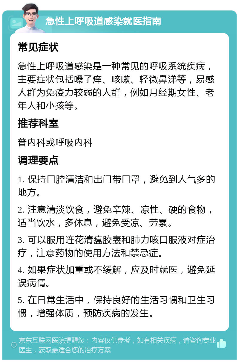 急性上呼吸道感染就医指南 常见症状 急性上呼吸道感染是一种常见的呼吸系统疾病，主要症状包括嗓子痒、咳嗽、轻微鼻涕等，易感人群为免疫力较弱的人群，例如月经期女性、老年人和小孩等。 推荐科室 普内科或呼吸内科 调理要点 1. 保持口腔清洁和出门带口罩，避免到人气多的地方。 2. 注意清淡饮食，避免辛辣、凉性、硬的食物，适当饮水，多休息，避免受凉、劳累。 3. 可以服用连花清瘟胶囊和肺力咳口服液对症治疗，注意药物的使用方法和禁忌症。 4. 如果症状加重或不缓解，应及时就医，避免延误病情。 5. 在日常生活中，保持良好的生活习惯和卫生习惯，增强体质，预防疾病的发生。