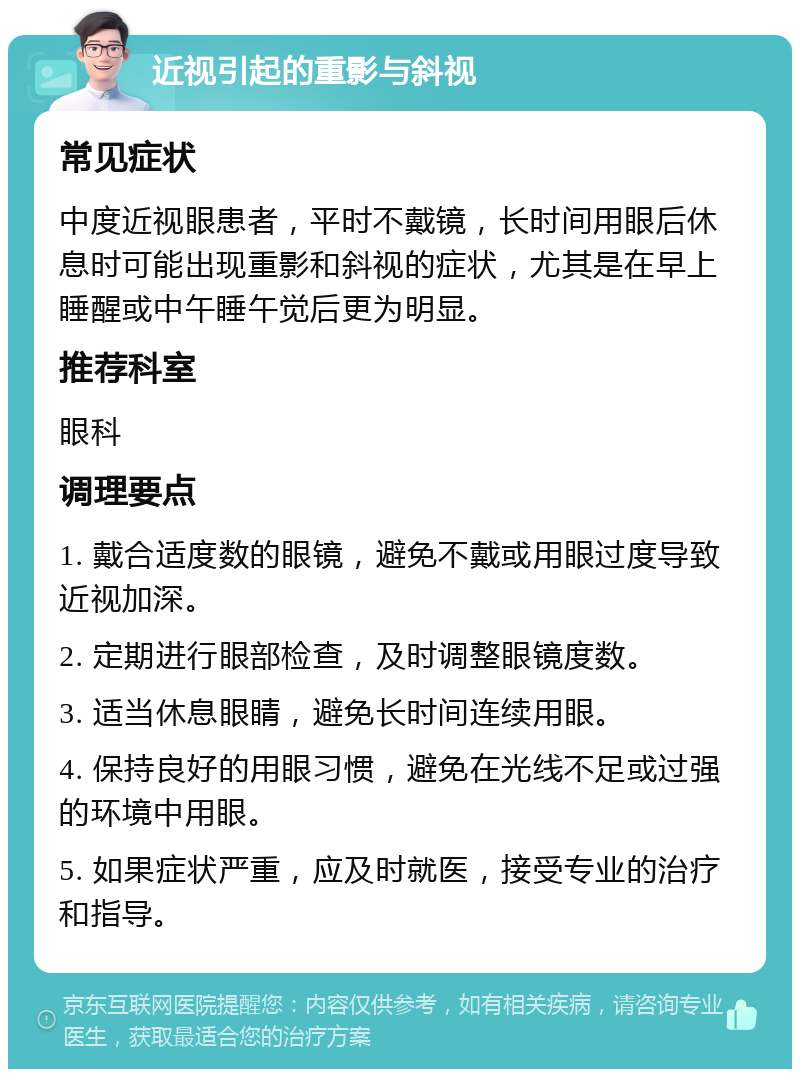 近视引起的重影与斜视 常见症状 中度近视眼患者，平时不戴镜，长时间用眼后休息时可能出现重影和斜视的症状，尤其是在早上睡醒或中午睡午觉后更为明显。 推荐科室 眼科 调理要点 1. 戴合适度数的眼镜，避免不戴或用眼过度导致近视加深。 2. 定期进行眼部检查，及时调整眼镜度数。 3. 适当休息眼睛，避免长时间连续用眼。 4. 保持良好的用眼习惯，避免在光线不足或过强的环境中用眼。 5. 如果症状严重，应及时就医，接受专业的治疗和指导。