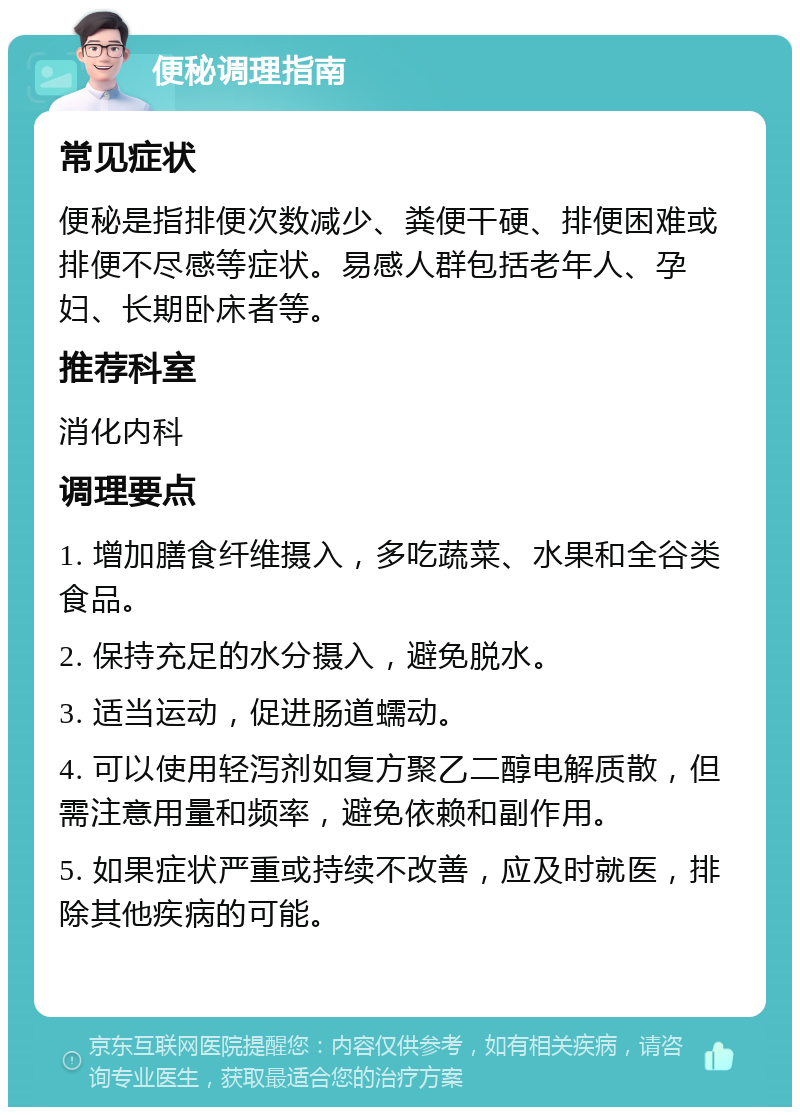 便秘调理指南 常见症状 便秘是指排便次数减少、粪便干硬、排便困难或排便不尽感等症状。易感人群包括老年人、孕妇、长期卧床者等。 推荐科室 消化内科 调理要点 1. 增加膳食纤维摄入，多吃蔬菜、水果和全谷类食品。 2. 保持充足的水分摄入，避免脱水。 3. 适当运动，促进肠道蠕动。 4. 可以使用轻泻剂如复方聚乙二醇电解质散，但需注意用量和频率，避免依赖和副作用。 5. 如果症状严重或持续不改善，应及时就医，排除其他疾病的可能。