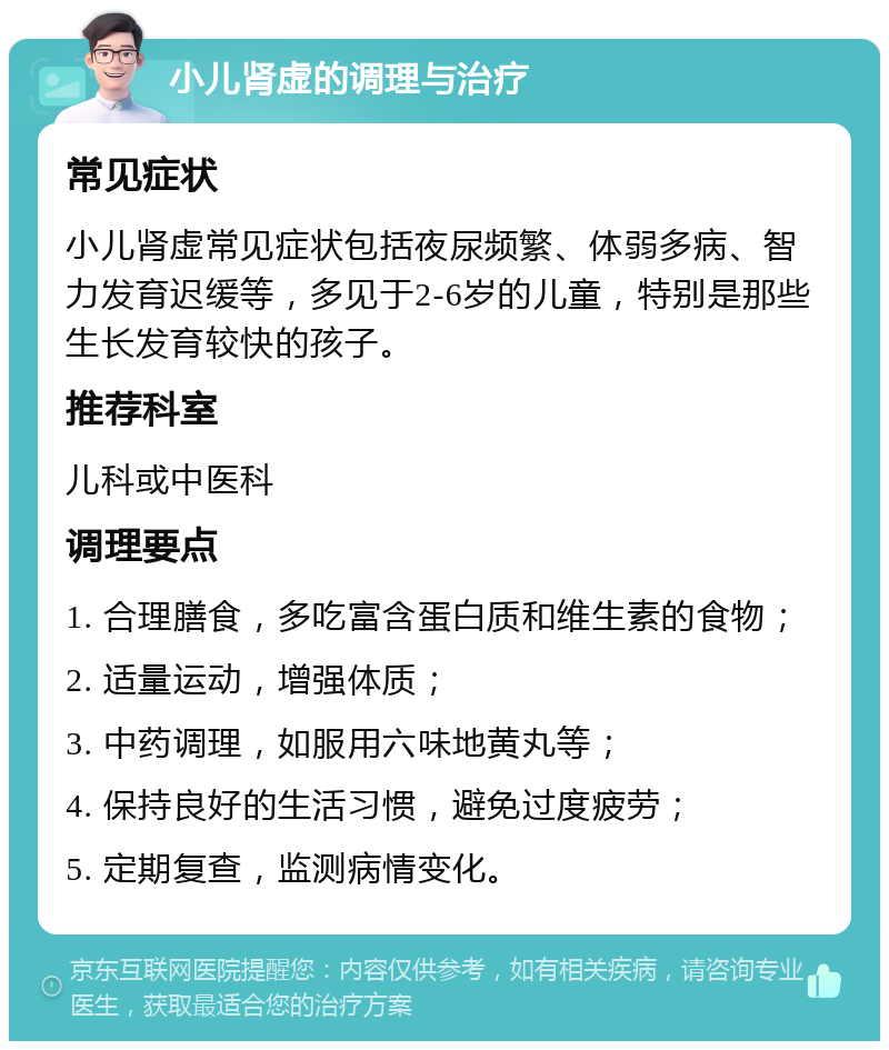 小儿肾虚的调理与治疗 常见症状 小儿肾虚常见症状包括夜尿频繁、体弱多病、智力发育迟缓等，多见于2-6岁的儿童，特别是那些生长发育较快的孩子。 推荐科室 儿科或中医科 调理要点 1. 合理膳食，多吃富含蛋白质和维生素的食物； 2. 适量运动，增强体质； 3. 中药调理，如服用六味地黄丸等； 4. 保持良好的生活习惯，避免过度疲劳； 5. 定期复查，监测病情变化。