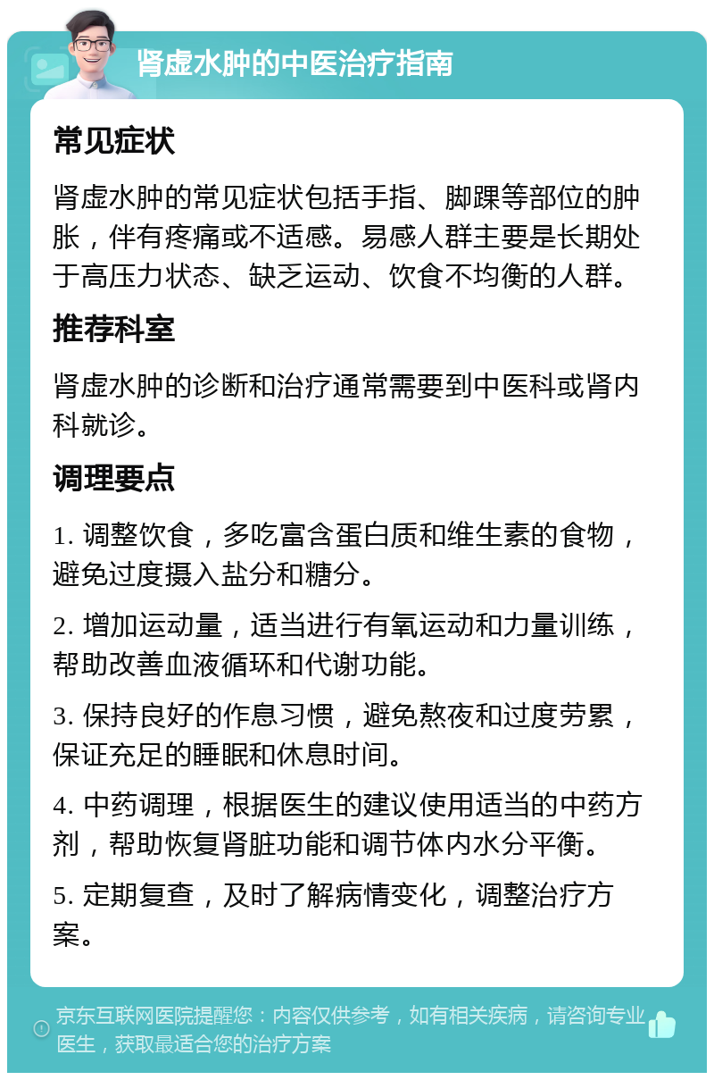 肾虚水肿的中医治疗指南 常见症状 肾虚水肿的常见症状包括手指、脚踝等部位的肿胀，伴有疼痛或不适感。易感人群主要是长期处于高压力状态、缺乏运动、饮食不均衡的人群。 推荐科室 肾虚水肿的诊断和治疗通常需要到中医科或肾内科就诊。 调理要点 1. 调整饮食，多吃富含蛋白质和维生素的食物，避免过度摄入盐分和糖分。 2. 增加运动量，适当进行有氧运动和力量训练，帮助改善血液循环和代谢功能。 3. 保持良好的作息习惯，避免熬夜和过度劳累，保证充足的睡眠和休息时间。 4. 中药调理，根据医生的建议使用适当的中药方剂，帮助恢复肾脏功能和调节体内水分平衡。 5. 定期复查，及时了解病情变化，调整治疗方案。