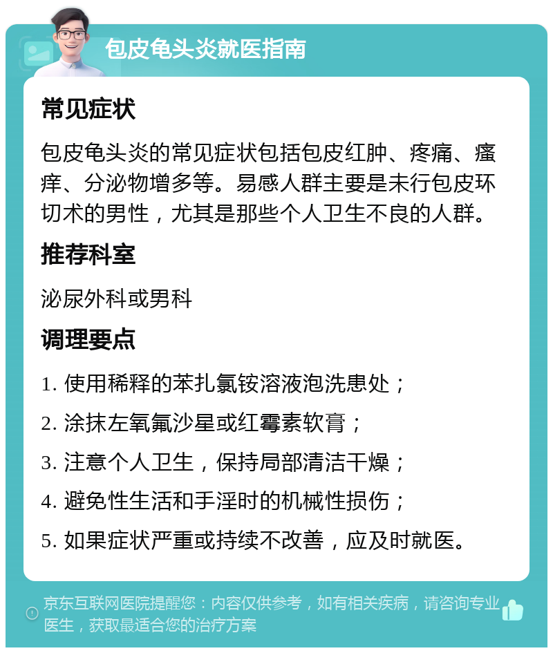 包皮龟头炎就医指南 常见症状 包皮龟头炎的常见症状包括包皮红肿、疼痛、瘙痒、分泌物增多等。易感人群主要是未行包皮环切术的男性，尤其是那些个人卫生不良的人群。 推荐科室 泌尿外科或男科 调理要点 1. 使用稀释的苯扎氯铵溶液泡洗患处； 2. 涂抹左氧氟沙星或红霉素软膏； 3. 注意个人卫生，保持局部清洁干燥； 4. 避免性生活和手淫时的机械性损伤； 5. 如果症状严重或持续不改善，应及时就医。