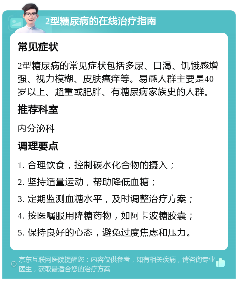 2型糖尿病的在线治疗指南 常见症状 2型糖尿病的常见症状包括多尿、口渴、饥饿感增强、视力模糊、皮肤瘙痒等。易感人群主要是40岁以上、超重或肥胖、有糖尿病家族史的人群。 推荐科室 内分泌科 调理要点 1. 合理饮食，控制碳水化合物的摄入； 2. 坚持适量运动，帮助降低血糖； 3. 定期监测血糖水平，及时调整治疗方案； 4. 按医嘱服用降糖药物，如阿卡波糖胶囊； 5. 保持良好的心态，避免过度焦虑和压力。