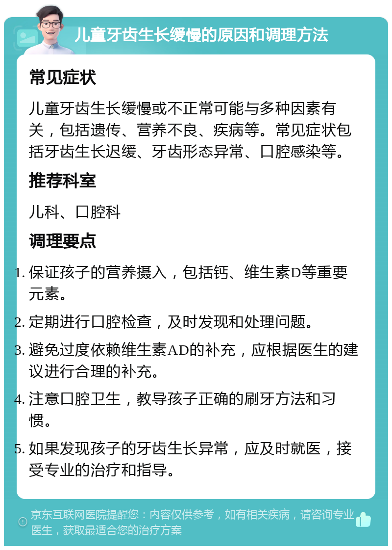 儿童牙齿生长缓慢的原因和调理方法 常见症状 儿童牙齿生长缓慢或不正常可能与多种因素有关，包括遗传、营养不良、疾病等。常见症状包括牙齿生长迟缓、牙齿形态异常、口腔感染等。 推荐科室 儿科、口腔科 调理要点 保证孩子的营养摄入，包括钙、维生素D等重要元素。 定期进行口腔检查，及时发现和处理问题。 避免过度依赖维生素AD的补充，应根据医生的建议进行合理的补充。 注意口腔卫生，教导孩子正确的刷牙方法和习惯。 如果发现孩子的牙齿生长异常，应及时就医，接受专业的治疗和指导。