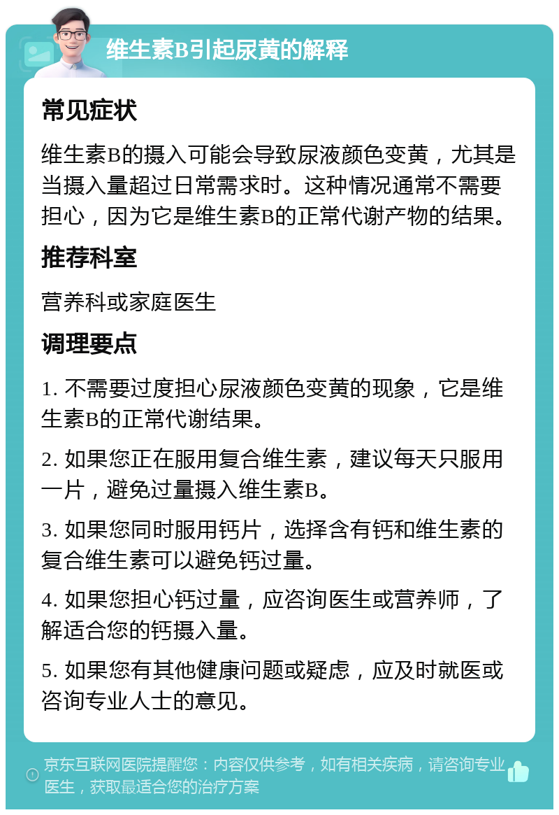 维生素B引起尿黄的解释 常见症状 维生素B的摄入可能会导致尿液颜色变黄，尤其是当摄入量超过日常需求时。这种情况通常不需要担心，因为它是维生素B的正常代谢产物的结果。 推荐科室 营养科或家庭医生 调理要点 1. 不需要过度担心尿液颜色变黄的现象，它是维生素B的正常代谢结果。 2. 如果您正在服用复合维生素，建议每天只服用一片，避免过量摄入维生素B。 3. 如果您同时服用钙片，选择含有钙和维生素的复合维生素可以避免钙过量。 4. 如果您担心钙过量，应咨询医生或营养师，了解适合您的钙摄入量。 5. 如果您有其他健康问题或疑虑，应及时就医或咨询专业人士的意见。