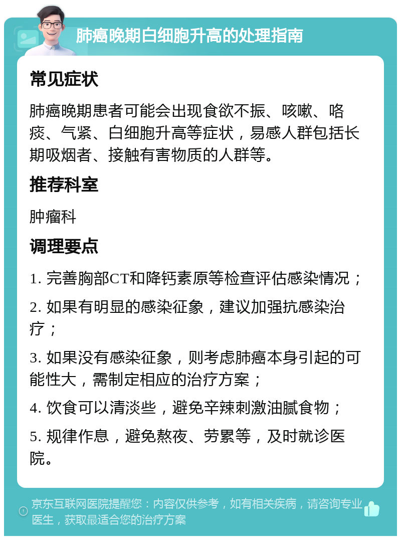 肺癌晚期白细胞升高的处理指南 常见症状 肺癌晚期患者可能会出现食欲不振、咳嗽、咯痰、气紧、白细胞升高等症状，易感人群包括长期吸烟者、接触有害物质的人群等。 推荐科室 肿瘤科 调理要点 1. 完善胸部CT和降钙素原等检查评估感染情况； 2. 如果有明显的感染征象，建议加强抗感染治疗； 3. 如果没有感染征象，则考虑肺癌本身引起的可能性大，需制定相应的治疗方案； 4. 饮食可以清淡些，避免辛辣刺激油腻食物； 5. 规律作息，避免熬夜、劳累等，及时就诊医院。