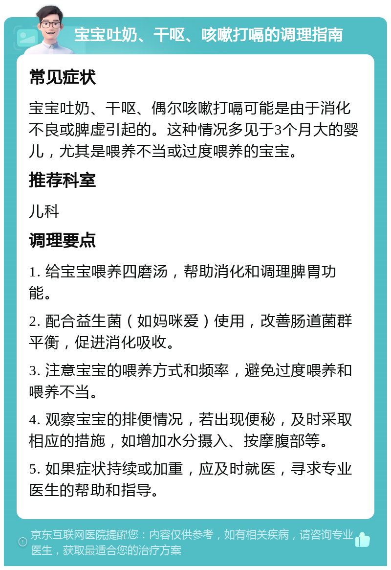 宝宝吐奶、干呕、咳嗽打嗝的调理指南 常见症状 宝宝吐奶、干呕、偶尔咳嗽打嗝可能是由于消化不良或脾虚引起的。这种情况多见于3个月大的婴儿，尤其是喂养不当或过度喂养的宝宝。 推荐科室 儿科 调理要点 1. 给宝宝喂养四磨汤，帮助消化和调理脾胃功能。 2. 配合益生菌（如妈咪爱）使用，改善肠道菌群平衡，促进消化吸收。 3. 注意宝宝的喂养方式和频率，避免过度喂养和喂养不当。 4. 观察宝宝的排便情况，若出现便秘，及时采取相应的措施，如增加水分摄入、按摩腹部等。 5. 如果症状持续或加重，应及时就医，寻求专业医生的帮助和指导。