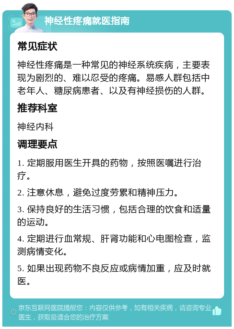 神经性疼痛就医指南 常见症状 神经性疼痛是一种常见的神经系统疾病，主要表现为剧烈的、难以忍受的疼痛。易感人群包括中老年人、糖尿病患者、以及有神经损伤的人群。 推荐科室 神经内科 调理要点 1. 定期服用医生开具的药物，按照医嘱进行治疗。 2. 注意休息，避免过度劳累和精神压力。 3. 保持良好的生活习惯，包括合理的饮食和适量的运动。 4. 定期进行血常规、肝肾功能和心电图检查，监测病情变化。 5. 如果出现药物不良反应或病情加重，应及时就医。