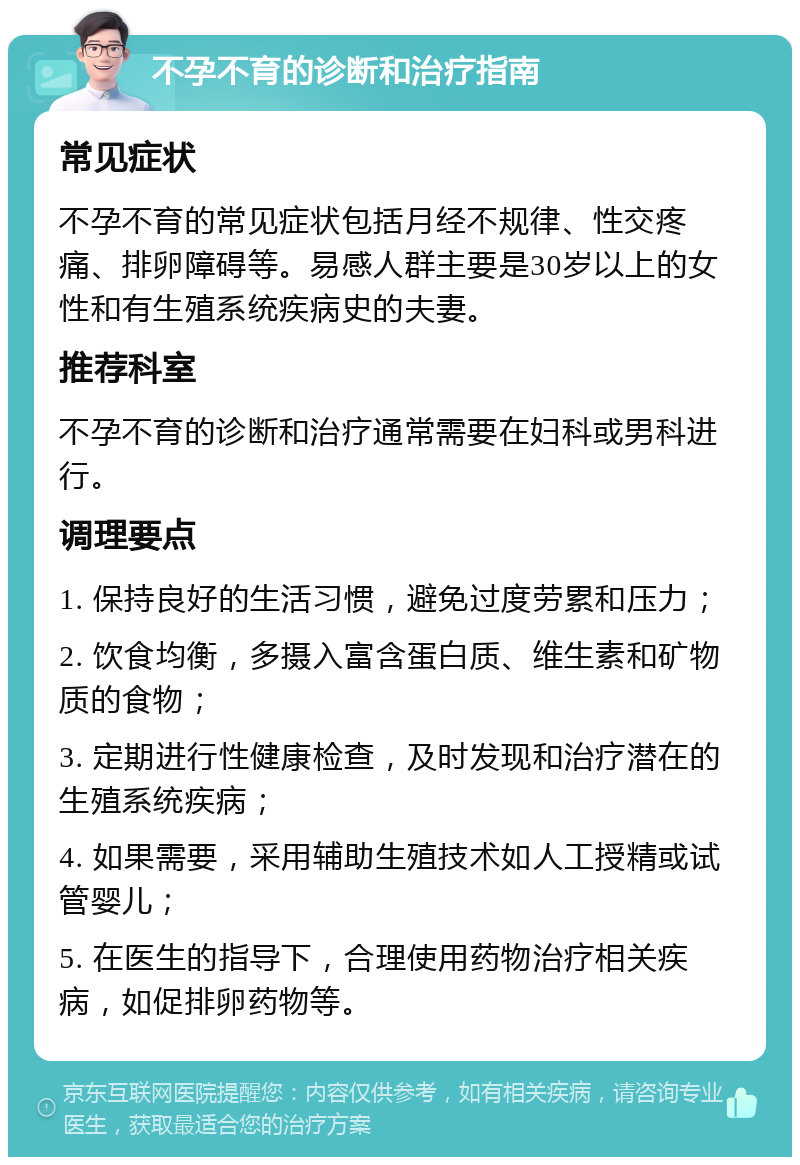 不孕不育的诊断和治疗指南 常见症状 不孕不育的常见症状包括月经不规律、性交疼痛、排卵障碍等。易感人群主要是30岁以上的女性和有生殖系统疾病史的夫妻。 推荐科室 不孕不育的诊断和治疗通常需要在妇科或男科进行。 调理要点 1. 保持良好的生活习惯，避免过度劳累和压力； 2. 饮食均衡，多摄入富含蛋白质、维生素和矿物质的食物； 3. 定期进行性健康检查，及时发现和治疗潜在的生殖系统疾病； 4. 如果需要，采用辅助生殖技术如人工授精或试管婴儿； 5. 在医生的指导下，合理使用药物治疗相关疾病，如促排卵药物等。