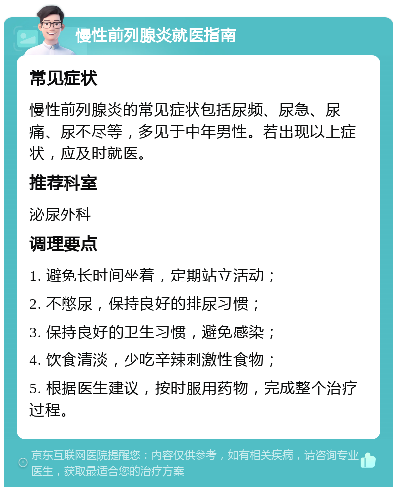 慢性前列腺炎就医指南 常见症状 慢性前列腺炎的常见症状包括尿频、尿急、尿痛、尿不尽等，多见于中年男性。若出现以上症状，应及时就医。 推荐科室 泌尿外科 调理要点 1. 避免长时间坐着，定期站立活动； 2. 不憋尿，保持良好的排尿习惯； 3. 保持良好的卫生习惯，避免感染； 4. 饮食清淡，少吃辛辣刺激性食物； 5. 根据医生建议，按时服用药物，完成整个治疗过程。