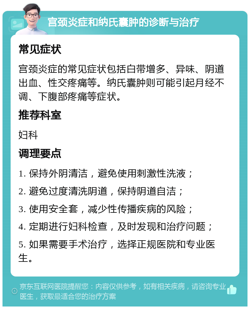 宫颈炎症和纳氏囊肿的诊断与治疗 常见症状 宫颈炎症的常见症状包括白带增多、异味、阴道出血、性交疼痛等。纳氏囊肿则可能引起月经不调、下腹部疼痛等症状。 推荐科室 妇科 调理要点 1. 保持外阴清洁，避免使用刺激性洗液； 2. 避免过度清洗阴道，保持阴道自洁； 3. 使用安全套，减少性传播疾病的风险； 4. 定期进行妇科检查，及时发现和治疗问题； 5. 如果需要手术治疗，选择正规医院和专业医生。