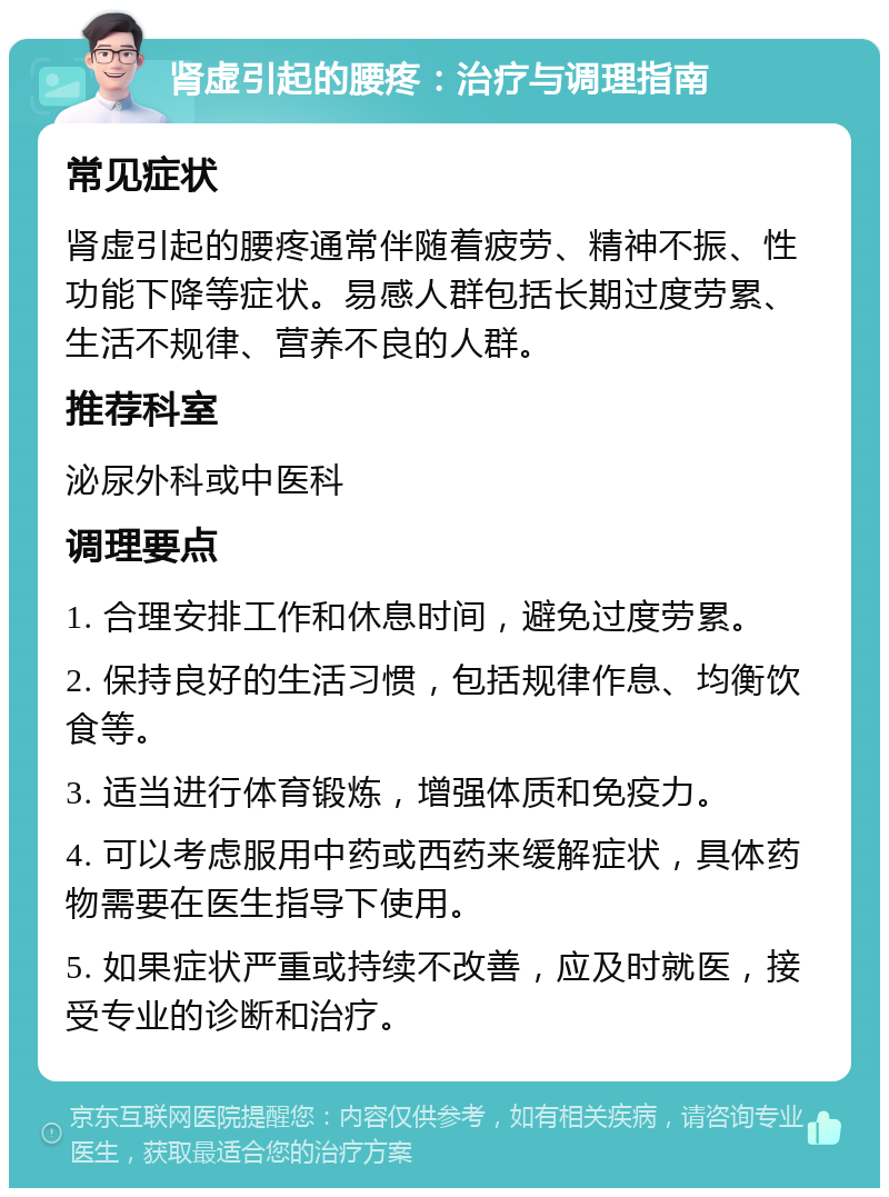 肾虚引起的腰疼：治疗与调理指南 常见症状 肾虚引起的腰疼通常伴随着疲劳、精神不振、性功能下降等症状。易感人群包括长期过度劳累、生活不规律、营养不良的人群。 推荐科室 泌尿外科或中医科 调理要点 1. 合理安排工作和休息时间，避免过度劳累。 2. 保持良好的生活习惯，包括规律作息、均衡饮食等。 3. 适当进行体育锻炼，增强体质和免疫力。 4. 可以考虑服用中药或西药来缓解症状，具体药物需要在医生指导下使用。 5. 如果症状严重或持续不改善，应及时就医，接受专业的诊断和治疗。