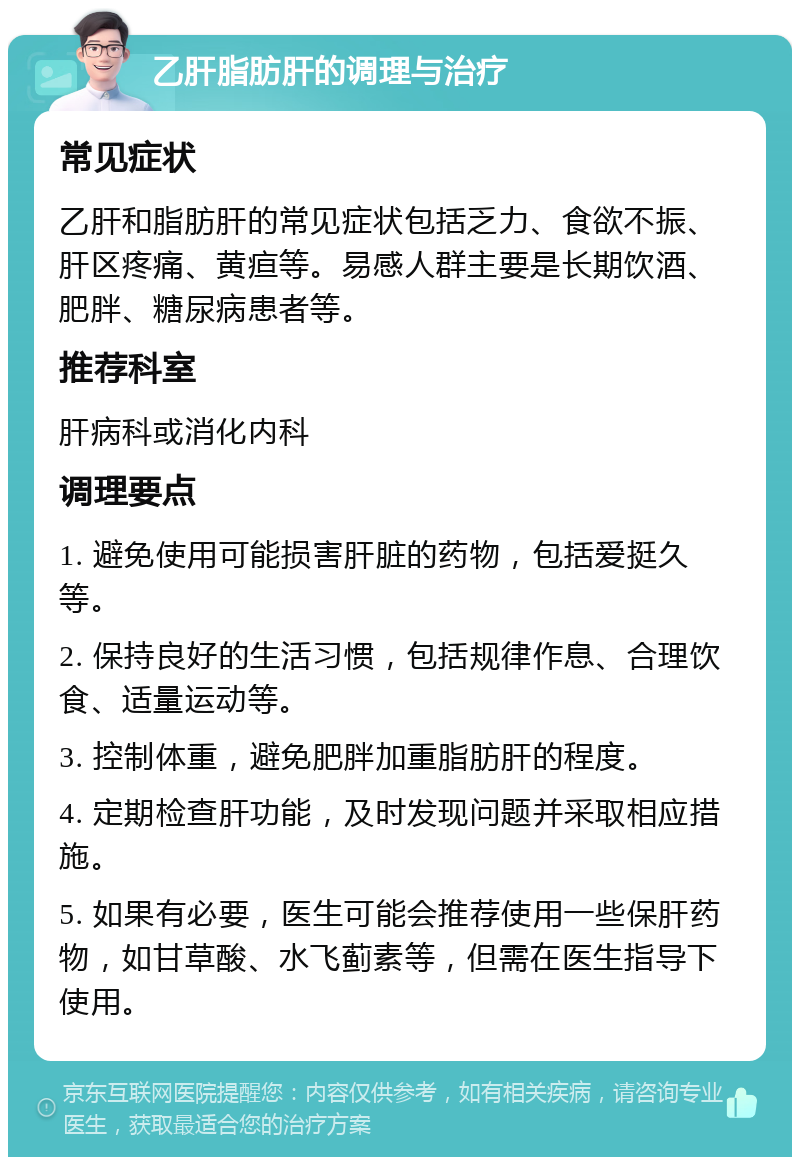 乙肝脂肪肝的调理与治疗 常见症状 乙肝和脂肪肝的常见症状包括乏力、食欲不振、肝区疼痛、黄疸等。易感人群主要是长期饮酒、肥胖、糖尿病患者等。 推荐科室 肝病科或消化内科 调理要点 1. 避免使用可能损害肝脏的药物，包括爱挺久等。 2. 保持良好的生活习惯，包括规律作息、合理饮食、适量运动等。 3. 控制体重，避免肥胖加重脂肪肝的程度。 4. 定期检查肝功能，及时发现问题并采取相应措施。 5. 如果有必要，医生可能会推荐使用一些保肝药物，如甘草酸、水飞蓟素等，但需在医生指导下使用。