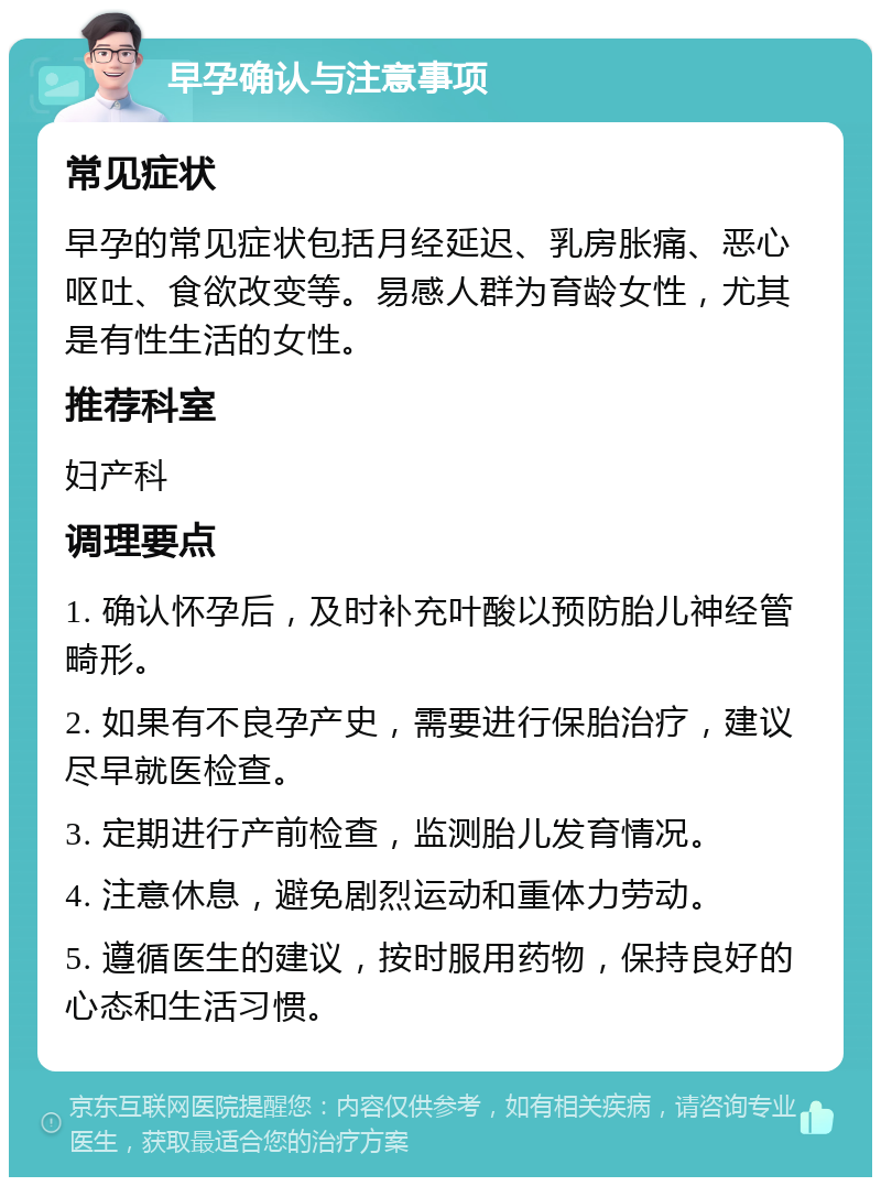 早孕确认与注意事项 常见症状 早孕的常见症状包括月经延迟、乳房胀痛、恶心呕吐、食欲改变等。易感人群为育龄女性，尤其是有性生活的女性。 推荐科室 妇产科 调理要点 1. 确认怀孕后，及时补充叶酸以预防胎儿神经管畸形。 2. 如果有不良孕产史，需要进行保胎治疗，建议尽早就医检查。 3. 定期进行产前检查，监测胎儿发育情况。 4. 注意休息，避免剧烈运动和重体力劳动。 5. 遵循医生的建议，按时服用药物，保持良好的心态和生活习惯。