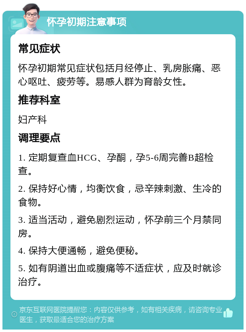 怀孕初期注意事项 常见症状 怀孕初期常见症状包括月经停止、乳房胀痛、恶心呕吐、疲劳等。易感人群为育龄女性。 推荐科室 妇产科 调理要点 1. 定期复查血HCG、孕酮，孕5-6周完善B超检查。 2. 保持好心情，均衡饮食，忌辛辣刺激、生冷的食物。 3. 适当活动，避免剧烈运动，怀孕前三个月禁同房。 4. 保持大便通畅，避免便秘。 5. 如有阴道出血或腹痛等不适症状，应及时就诊治疗。