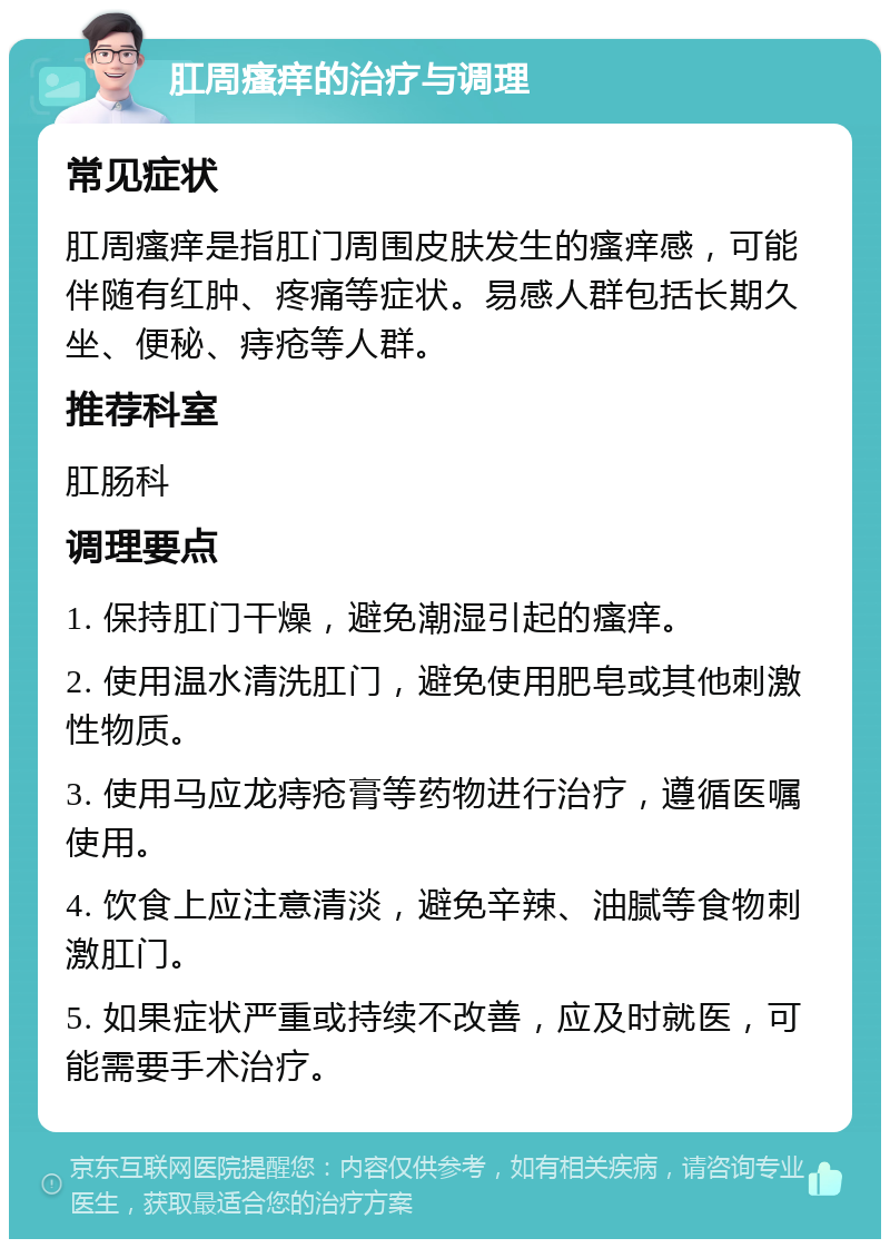 肛周瘙痒的治疗与调理 常见症状 肛周瘙痒是指肛门周围皮肤发生的瘙痒感，可能伴随有红肿、疼痛等症状。易感人群包括长期久坐、便秘、痔疮等人群。 推荐科室 肛肠科 调理要点 1. 保持肛门干燥，避免潮湿引起的瘙痒。 2. 使用温水清洗肛门，避免使用肥皂或其他刺激性物质。 3. 使用马应龙痔疮膏等药物进行治疗，遵循医嘱使用。 4. 饮食上应注意清淡，避免辛辣、油腻等食物刺激肛门。 5. 如果症状严重或持续不改善，应及时就医，可能需要手术治疗。