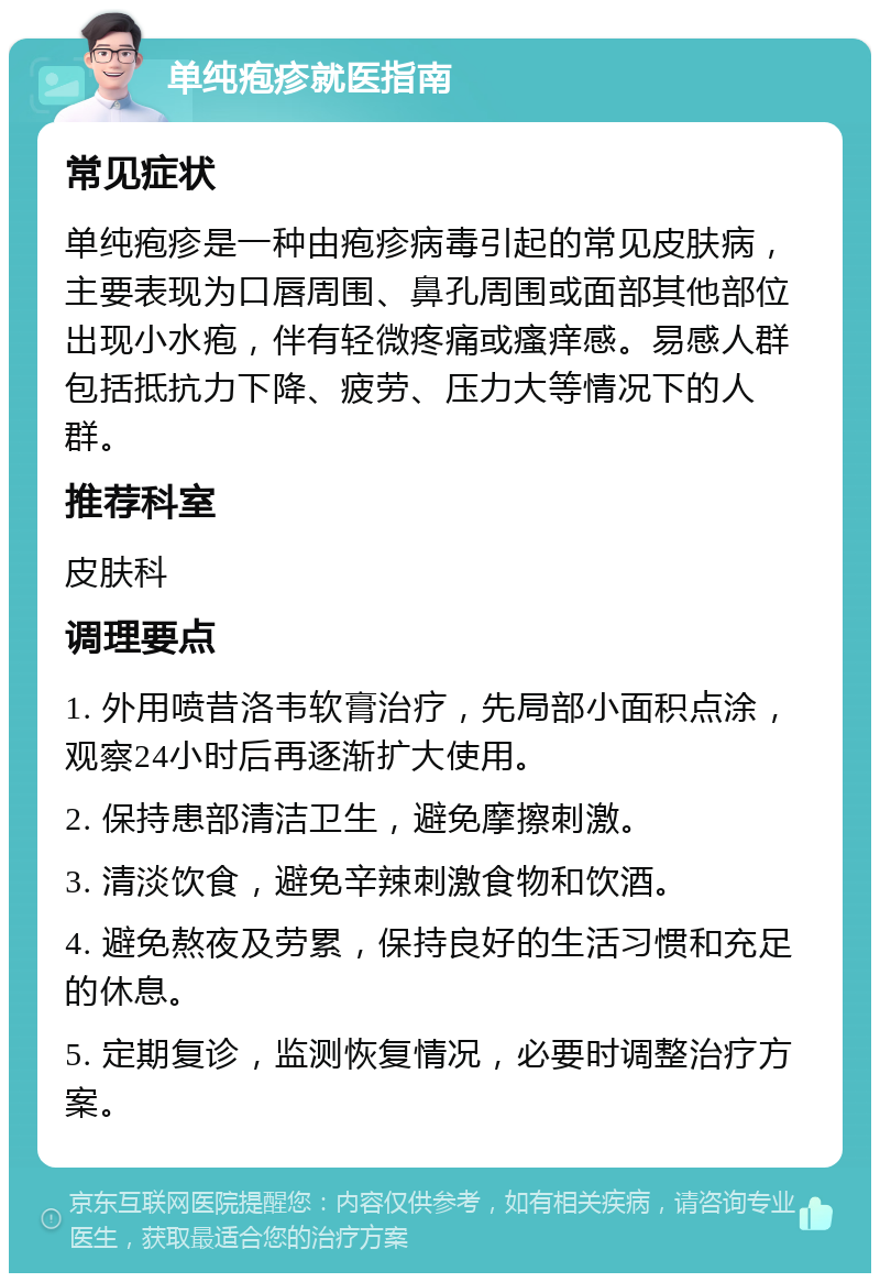 单纯疱疹就医指南 常见症状 单纯疱疹是一种由疱疹病毒引起的常见皮肤病，主要表现为口唇周围、鼻孔周围或面部其他部位出现小水疱，伴有轻微疼痛或瘙痒感。易感人群包括抵抗力下降、疲劳、压力大等情况下的人群。 推荐科室 皮肤科 调理要点 1. 外用喷昔洛韦软膏治疗，先局部小面积点涂，观察24小时后再逐渐扩大使用。 2. 保持患部清洁卫生，避免摩擦刺激。 3. 清淡饮食，避免辛辣刺激食物和饮酒。 4. 避免熬夜及劳累，保持良好的生活习惯和充足的休息。 5. 定期复诊，监测恢复情况，必要时调整治疗方案。