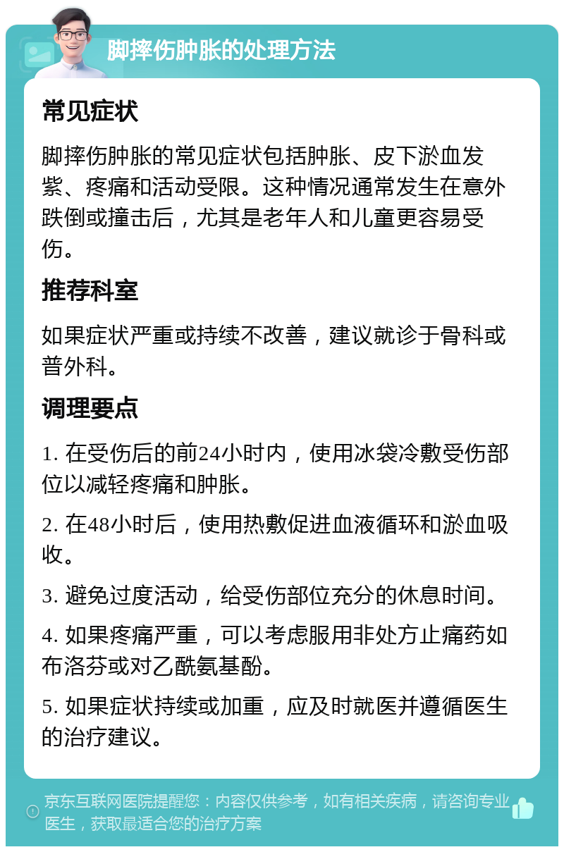 脚摔伤肿胀的处理方法 常见症状 脚摔伤肿胀的常见症状包括肿胀、皮下淤血发紫、疼痛和活动受限。这种情况通常发生在意外跌倒或撞击后，尤其是老年人和儿童更容易受伤。 推荐科室 如果症状严重或持续不改善，建议就诊于骨科或普外科。 调理要点 1. 在受伤后的前24小时内，使用冰袋冷敷受伤部位以减轻疼痛和肿胀。 2. 在48小时后，使用热敷促进血液循环和淤血吸收。 3. 避免过度活动，给受伤部位充分的休息时间。 4. 如果疼痛严重，可以考虑服用非处方止痛药如布洛芬或对乙酰氨基酚。 5. 如果症状持续或加重，应及时就医并遵循医生的治疗建议。