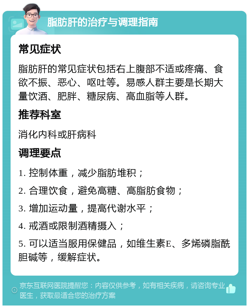 脂肪肝的治疗与调理指南 常见症状 脂肪肝的常见症状包括右上腹部不适或疼痛、食欲不振、恶心、呕吐等。易感人群主要是长期大量饮酒、肥胖、糖尿病、高血脂等人群。 推荐科室 消化内科或肝病科 调理要点 1. 控制体重，减少脂肪堆积； 2. 合理饮食，避免高糖、高脂肪食物； 3. 增加运动量，提高代谢水平； 4. 戒酒或限制酒精摄入； 5. 可以适当服用保健品，如维生素E、多烯磷脂酰胆碱等，缓解症状。