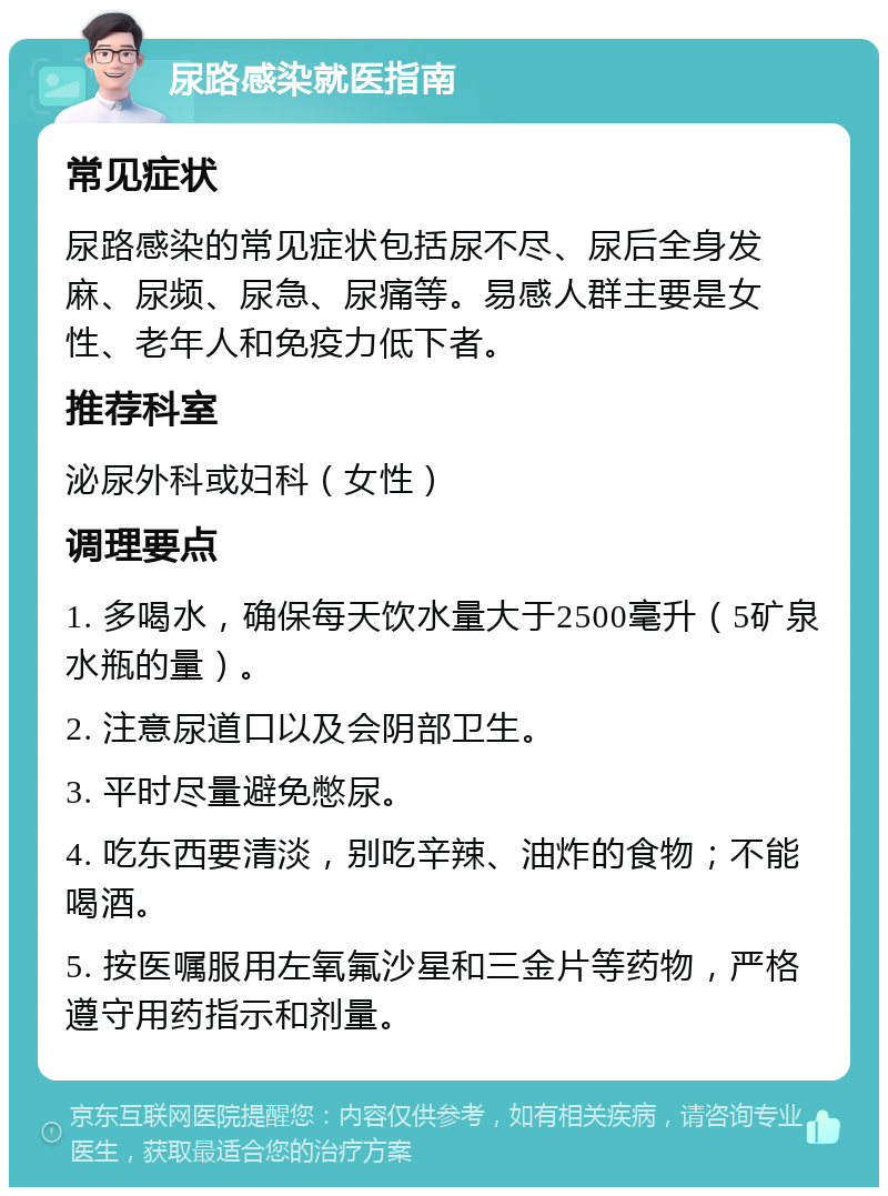 尿路感染就医指南 常见症状 尿路感染的常见症状包括尿不尽、尿后全身发麻、尿频、尿急、尿痛等。易感人群主要是女性、老年人和免疫力低下者。 推荐科室 泌尿外科或妇科（女性） 调理要点 1. 多喝水，确保每天饮水量大于2500毫升（5矿泉水瓶的量）。 2. 注意尿道口以及会阴部卫生。 3. 平时尽量避免憋尿。 4. 吃东西要清淡，别吃辛辣、油炸的食物；不能喝酒。 5. 按医嘱服用左氧氟沙星和三金片等药物，严格遵守用药指示和剂量。