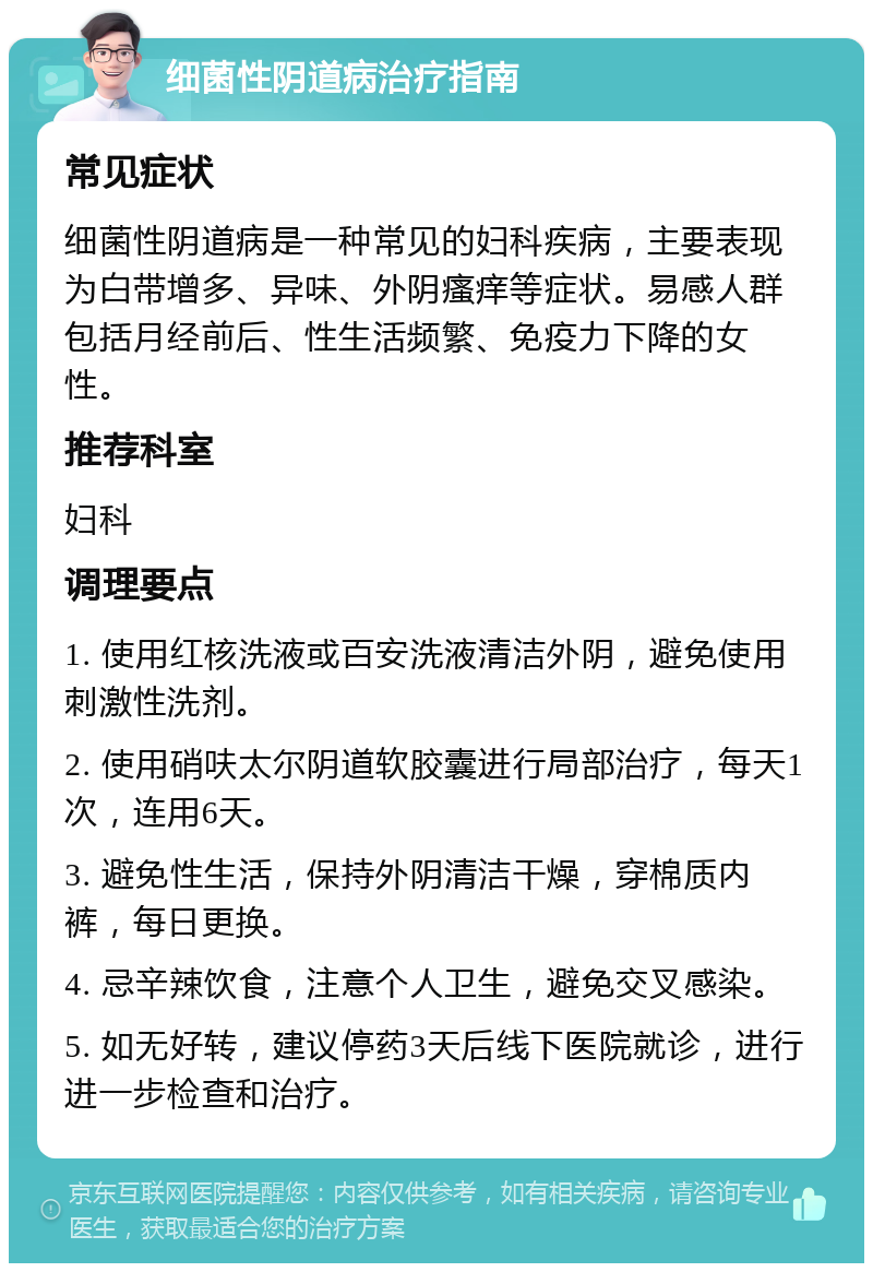 细菌性阴道病治疗指南 常见症状 细菌性阴道病是一种常见的妇科疾病，主要表现为白带增多、异味、外阴瘙痒等症状。易感人群包括月经前后、性生活频繁、免疫力下降的女性。 推荐科室 妇科 调理要点 1. 使用红核洗液或百安洗液清洁外阴，避免使用刺激性洗剂。 2. 使用硝呋太尔阴道软胶囊进行局部治疗，每天1次，连用6天。 3. 避免性生活，保持外阴清洁干燥，穿棉质内裤，每日更换。 4. 忌辛辣饮食，注意个人卫生，避免交叉感染。 5. 如无好转，建议停药3天后线下医院就诊，进行进一步检查和治疗。