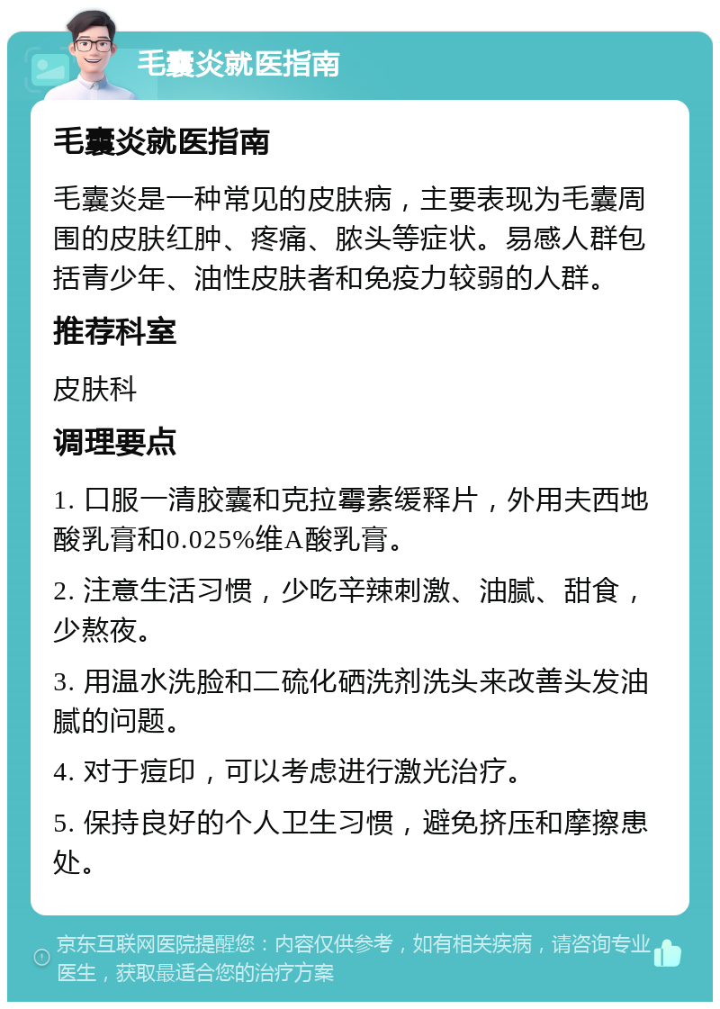 毛囊炎就医指南 毛囊炎就医指南 毛囊炎是一种常见的皮肤病，主要表现为毛囊周围的皮肤红肿、疼痛、脓头等症状。易感人群包括青少年、油性皮肤者和免疫力较弱的人群。 推荐科室 皮肤科 调理要点 1. 口服一清胶囊和克拉霉素缓释片，外用夫西地酸乳膏和0.025%维A酸乳膏。 2. 注意生活习惯，少吃辛辣刺激、油腻、甜食，少熬夜。 3. 用温水洗脸和二硫化硒洗剂洗头来改善头发油腻的问题。 4. 对于痘印，可以考虑进行激光治疗。 5. 保持良好的个人卫生习惯，避免挤压和摩擦患处。