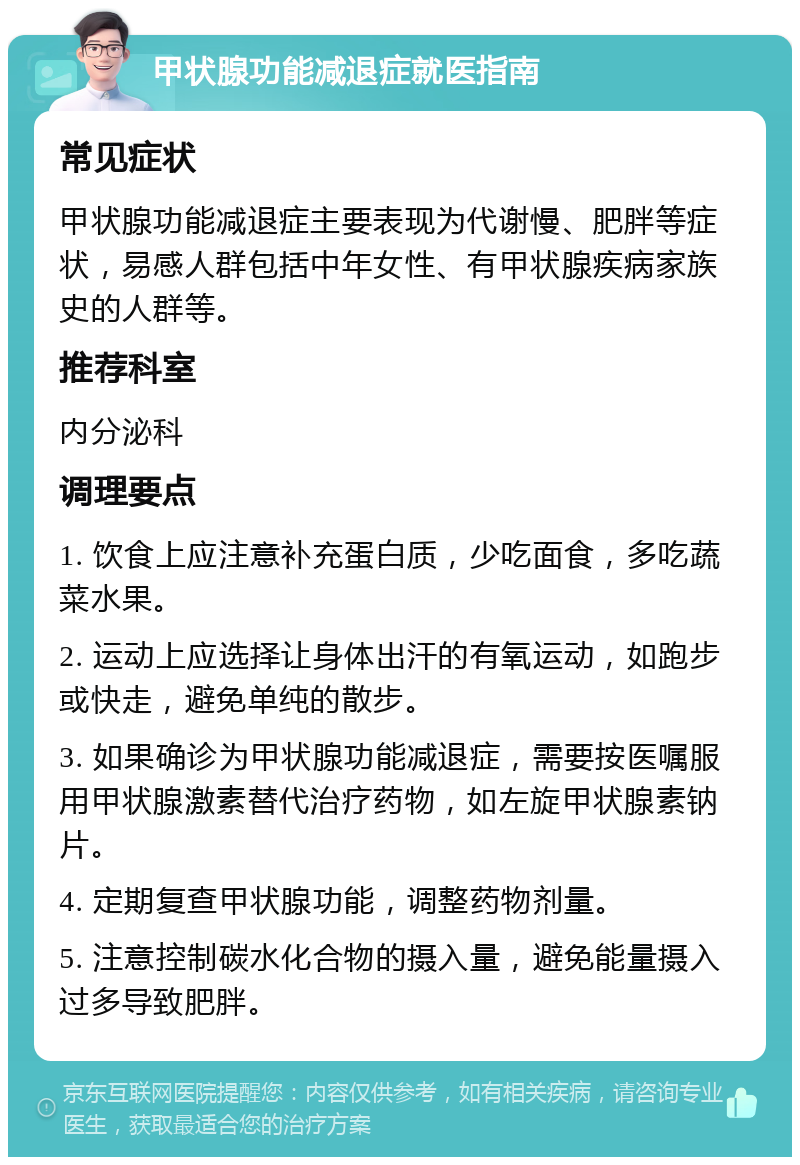 甲状腺功能减退症就医指南 常见症状 甲状腺功能减退症主要表现为代谢慢、肥胖等症状，易感人群包括中年女性、有甲状腺疾病家族史的人群等。 推荐科室 内分泌科 调理要点 1. 饮食上应注意补充蛋白质，少吃面食，多吃蔬菜水果。 2. 运动上应选择让身体出汗的有氧运动，如跑步或快走，避免单纯的散步。 3. 如果确诊为甲状腺功能减退症，需要按医嘱服用甲状腺激素替代治疗药物，如左旋甲状腺素钠片。 4. 定期复查甲状腺功能，调整药物剂量。 5. 注意控制碳水化合物的摄入量，避免能量摄入过多导致肥胖。