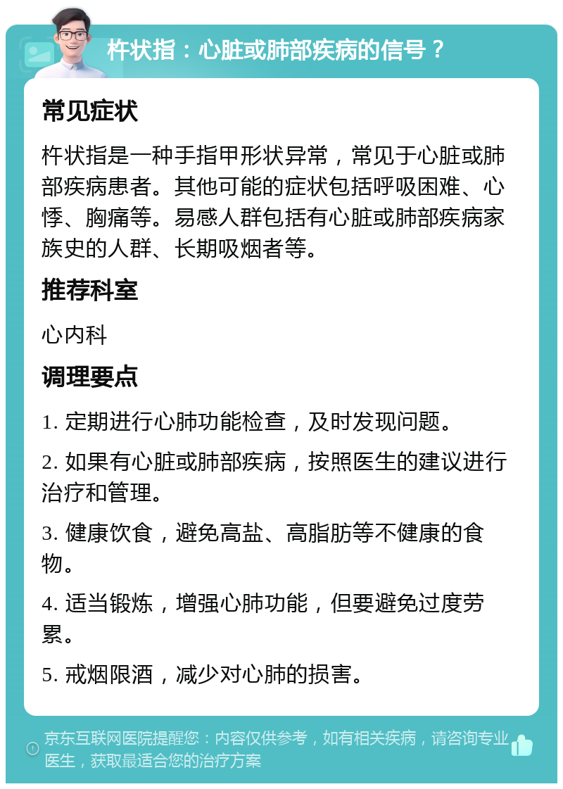 杵状指：心脏或肺部疾病的信号？ 常见症状 杵状指是一种手指甲形状异常，常见于心脏或肺部疾病患者。其他可能的症状包括呼吸困难、心悸、胸痛等。易感人群包括有心脏或肺部疾病家族史的人群、长期吸烟者等。 推荐科室 心内科 调理要点 1. 定期进行心肺功能检查，及时发现问题。 2. 如果有心脏或肺部疾病，按照医生的建议进行治疗和管理。 3. 健康饮食，避免高盐、高脂肪等不健康的食物。 4. 适当锻炼，增强心肺功能，但要避免过度劳累。 5. 戒烟限酒，减少对心肺的损害。