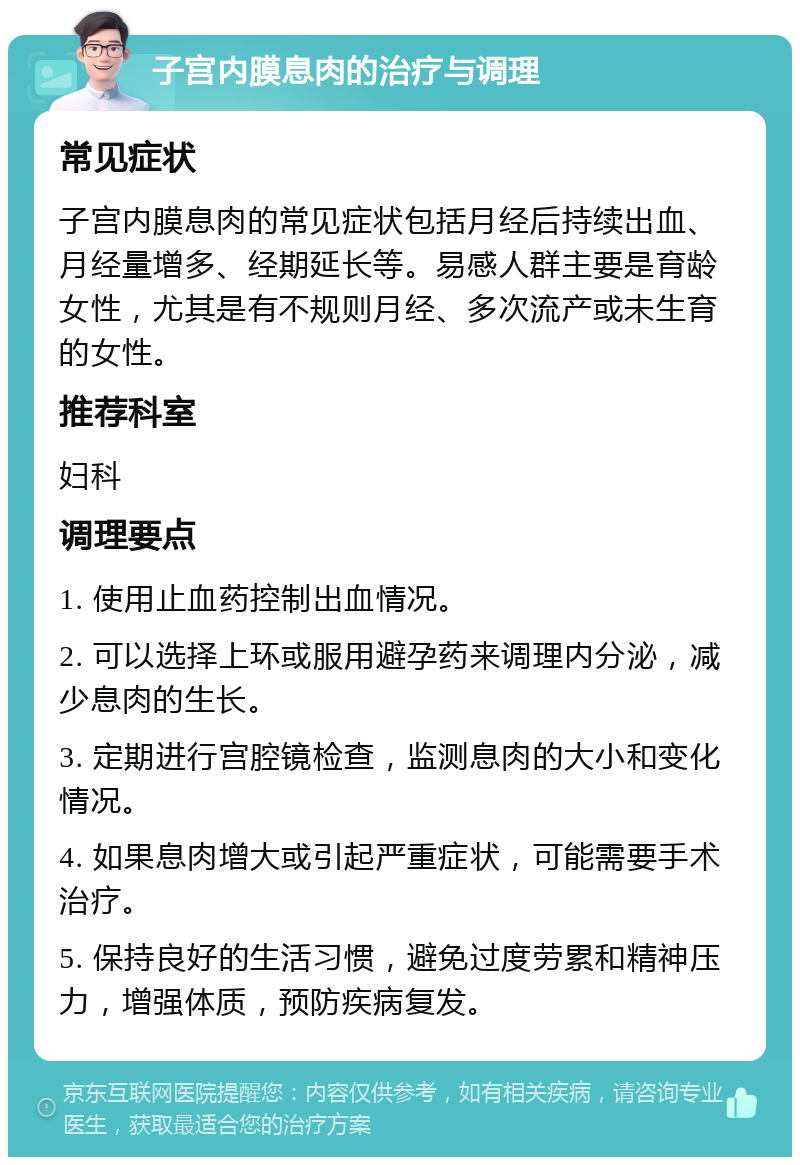 子宫内膜息肉的治疗与调理 常见症状 子宫内膜息肉的常见症状包括月经后持续出血、月经量增多、经期延长等。易感人群主要是育龄女性，尤其是有不规则月经、多次流产或未生育的女性。 推荐科室 妇科 调理要点 1. 使用止血药控制出血情况。 2. 可以选择上环或服用避孕药来调理内分泌，减少息肉的生长。 3. 定期进行宫腔镜检查，监测息肉的大小和变化情况。 4. 如果息肉增大或引起严重症状，可能需要手术治疗。 5. 保持良好的生活习惯，避免过度劳累和精神压力，增强体质，预防疾病复发。